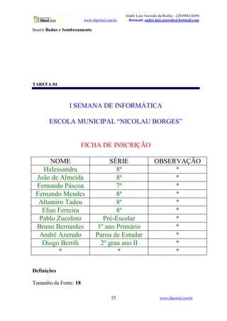 André Luiz Azeredo da Rocha – (28)9882-6694
www.rhportal.com.br Hotmail: andre.luiz.azeredo@hotmail.com
25 www.rhportal.com.br
Inserir Bodas e Sombreamento
TAREFA 04
I SEMANA DE INFORMÁTICA
ESCOLA MUNICIPAL “NICOLAU BORGES”
FICHA DE INSCRIÇÃO
NOME SÉRIE OBSERVAÇÃO
Halessandra 8ª *
João de Almeida 8ª *
Fernando Páscoa 7ª *
Fernando Mendes 8ª *
Altamiro Tadeu 8ª *
Elias Ferreira 8ª *
Pablo Zucoloto Pré-Escolar *
Bruno Bernardes 1º ano Primário *
André Azeredo Parou de Estudar *
Diogo Berrili 2º grau ano II *
* * *
Definições
Tamanho da Fonte: 18
 