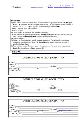 André Luiz Azeredo da Rocha – (28)9882-6694
www.rhportal.com.br Hotmail: andre.luiz.azeredo@hotmail.com
28 www.rhportal.com.br
TAREFA 07
Definições
1) Para obter o efeito aplicado às duas primeiras linhas, clique no Menu Inserir, Imagem,
WordArt, selecione o estilo desejado e clique em Ok. Na tela que se abre, apague o
texto “SEU TEXTO AQUI”, digite o seu texto e clique no botão OK.
2) Para a segunda frase repita o passo 1.
3) Inserir a figura.
4) Digite o texto no tamanho 14 e alinhado a esquerda.
5) Para desenhar a chave clique na palavra AutoFormas na barra de ferramentas desenho,
para o mouse em Formas Básicas e clique no desenho da chave.
6) Desenhe a chave.
7) Escreva na frente da chave usando uma caixa de texto. Tire a linha de contorno da
caixa de texto clicando no botão Cor da linha na barra de ferramentas desenho e
escolhendo Sem linha.
8) Para mudar a fonte, selecione o texto e clique no menu Formatar e em seguida em
Fonte. Escolha a fonte Arial e o tamanho 16.
CONTROLE DOS ALUNOS (DEFINITIVO)
NOME : __________________________________________________________________________
ENDEREÇO : _____________________________________ TEL : ___________________________
CURSO : ______________________________________ HORÁRIO : ________________________
MATRÍCULA : ___________________ MÊS 1 : ________________ MÊS 2 : __________________
OBSERVAÇÕES : __________________________________________________________________
__________________________________________________________________________________
CONTROLE DOS ALUNOS (DEFINITIVO)
NOME : __________________________________________________________________________
ENDEREÇO : _____________________________________ TEL : ___________________________
CURSO : ______________________________________ HORÁRIO : ________________________
MATRÍCULA : ___________________ MÊS 1 : ________________ MÊS 2 : __________________
OBSERVAÇÕES : __________________________________________________________________
__________________________________________________________________________________
CONTROLE DOS ALUNOS (DEFINITIVO)
NOME : __________________________________________________________________________
ENDEREÇO : _____________________________________ TEL : ___________________________
CURSO : ______________________________________ HORÁRIO : ________________________
MATRÍCULA : ___________________ MÊS 1 : ________________ MÊS 2 : __________________
OBSERVAÇÕES : __________________________________________________________________
__________________________________________________________________________________
 