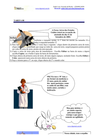 André Luiz Azeredo da Rocha – (28)9882-6694
www.rhportal.com.br Hotmail: andre.luiz.azeredo@hotmail.com
29 www.rhportal.com.br
TAREFA 08
Definições
1) Desenhe a caixa de texto, conforme o tamanho acima. A 1º frase foi escrita em tamanho 16 e
centralizado, as demais alinhadas à esquerda/tamanho 12
2) Para repetir o mesmo processo 2 vezes faça o seguinte : clique dentro da primeira caixa de texto,
clique em cima do pontilhado que surge ao redor da caixa de texto, surgirá pequenos pontos pretos
em volta da caixa de texto, pronto ela está marcada.
3) Copie a caixa de texto para área de transferência : Escolha Editar na barra de menu e depois
escolha Copiar, ou o botão Copiar da barra de ferramentas.
4) Clique abaixo da primeira caixa de texto, dê mais alguns espaços, teclando Enter. Escolha Editar e
Colar, aparecerá outra caixa de texto abaixo da primeira.
5) Faça o mesmo para a 3º, ou seja, clique abaixo da 2º e mande colar.
A Força Aérea dos Estados
Unidos estará na revanche do
atentado do dia 11 de
Setembro de 2002.
Olá! Eu sou a Dª Ana, e
me formei em medicina a
23 anos, gosto de cuidar
dos meus pacientes, como
se cuida de um filho, com
muito amor, carinho e
dedicação.
Meu pior defeito: é
ser muito esperto,
pois nem sempre
consigo o que quero
somente na agilidade.
Nossa cidade, tem o orgulho
 