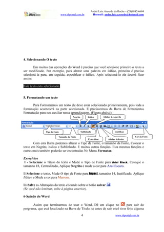 André Luiz Azeredo da Rocha – (28)9882-6694
www.rhportal.com.br Hotmail: andre.luiz.azeredo@hotmail.com
4 www.rhportal.com.br
4. Selecionando O texto
Em muitas das operações do Word é preciso que você selecione primeiro o texto a
ser modificado. Por exemplo, para alterar uma palavra em itálico, primeiro é preciso
selecioná-la para, em seguida, especificar o itálico. Após selecioná-lo ele deverá ficar
assim:
Este texto esta selecionado.
5. Formatando um texto
Para Formatarmos um texto ele deve estar selecionado primeiramente, pois toda a
formatação acontecerá na parte selecionada. E precisaremos da Barra de Ferramentas
Formatação para nos auxiliar nesta aprendizagem. (Figura abaixo)
Com esta Barra podemos alterar o Tipo de Fonte, o tamanho da Fonte, Colocar o
texto em Negrito, itálico e Sublinhado. E muitas outras funções. Esta mesmas funções e
outras mais também poderão ser encontradas No Menu Formatar.
Exercícios
I - Selecione o Título do texto e Mude o Tipo de Fonte para
 ¢¡¤£¦¥¨§©§¥¨ , Coloque o
tamanho 18, Centralizado, Aplique Negrito e mude a cor para Azul Escuro.
II-Selecione o texto, Mude O tipo de Fonte para
 !$#%
, tamanho 14, Justificado, Aplique
Itálico e Mude a cor para Marrom.
III-Salve as Alterações do texto clicando sobre o botão salvar.
(Se você não lembrar, volte à página anterior).
6-Saindo do Word
Assim que terminarmos de usar o Word, Dê um clique no para sair do
programa, que está localizado na Barra de Título, se antes de sair você tiver feito alguma
Tipo de Fonte
Tamanho da Fonte
Negrito Itálico
Sublinhado
Alinhar à esquerda
Centralizar Alinhar à direita
Justificar
Cor da Fonte
 