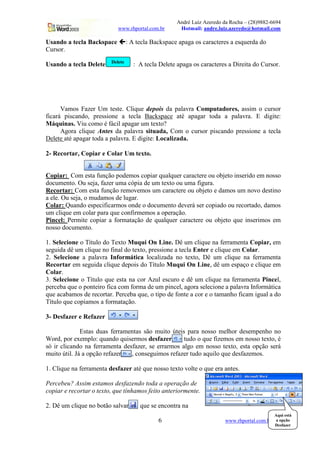 André Luiz Azeredo da Rocha – (28)9882-6694
www.rhportal.com.br Hotmail: andre.luiz.azeredo@hotmail.com
6 www.rhportal.com.br
Usando a tecla Backspace ' : A tecla Backspace apaga os caracteres a esquerda do
Cursor.
Usando a tecla Delete : A tecla Delete apaga os caracteres a Direita do Cursor.
Vamos Fazer Um teste. Clique depois da palavra Computadores, assim o cursor
ficará piscando, pressione a tecla Backspace até apagar toda a palavra. E digite:
Máquinas. Viu como é fácil apagar um texto?
Agora clique Antes da palavra situada, Com o cursor piscando pressione a tecla
Delete até apagar toda a palavra. E digite: Localizada.
2- Recortar, Copiar e Colar Um texto.
Copiar: Com esta função podemos copiar qualquer caractere ou objeto inserido em nosso
documento. Ou seja, fazer uma cópia de um texto ou uma figura.
Recortar: Com esta função removemos um caractere ou objeto e damos um novo destino
a ele. Ou seja, o mudamos de lugar.
Colar: Quando especificarmos onde o documento deverá ser copiado ou recortado, damos
um clique em colar para que confirmemos a operação.
Pincel: Permite copiar a formatação de qualquer caractere ou objeto que inserimos em
nosso documento.
1. Selecione o Título do Texto Muqui On Line. Dê um clique na ferramenta Copiar, em
seguida dê um clique no final do texto, pressione a tecla Enter e clique em Colar.
2. Selecione a palavra Informática localizada no texto, Dê um clique na ferramenta
Recortar em seguida clique depois do Título Muqui On Line, dê um espaço e clique em
Colar.
3. Selecione o Título que esta na cor Azul escuro e dê um clique na ferramenta Pincel,
perceba que o ponteiro fica com forma de um pincel, agora selecione a palavra Informática
que acabamos de recortar. Perceba que, o tipo de fonte a cor e o tamanho ficam igual a do
Título que copiamos a formatação.
3- Desfazer e Refazer
Estas duas ferramentas são muito úteis para nosso melhor desempenho no
Word, por exemplo: quando quisermos desfazer tudo o que fizemos em nosso texto, é
só ir clicando na ferramenta desfazer, se errarmos algo em nosso texto, esta opção será
muito útil. Já a opção refazer , conseguimos refazer tudo aquilo que desfazemos.
1. Clique na ferramenta desfazer até que nosso texto volte o que era antes.
Percebeu? Assim estamos desfazendo toda a operação de
copiar e recortar o texto, que tínhamos feito anteriormente.
2. Dê um clique no botão salvar , que se encontra na
Delete
Aqui está
a opção
Desfazer
 
