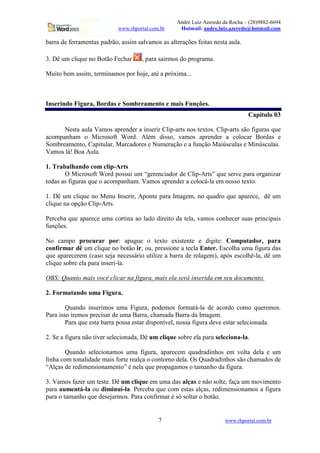 André Luiz Azeredo da Rocha – (28)9882-6694
www.rhportal.com.br Hotmail: andre.luiz.azeredo@hotmail.com
7 www.rhportal.com.br
barra de ferramentas padrão, assim salvamos as alterações feitas nesta aula.
3. Dê um clique no Botão Fechar , para sairmos do programa.
Muito bem assim, terminamos por hoje, até a próxima...
Inserindo Figura, Bordas e Sombreamento e mais Funções.
Capítulo 03
Nesta aula Vamos aprender a inserir Clip-arts nos textos. Clip-arts são figuras que
acompanham o Microsoft Word. Além disso, vamos aprender a colocar Bordas e
Sombreamento, Capitular, Marcadores e Numeração e a função Maiúsculas e Minúsculas.
Vamos lá! Boa Aula.
1. Trabalhando com clip-Arts
O Microsoft Word possui um “gerenciador de Clip-Arts” que serve para organizar
todas as figuras que o acompanham. Vamos aprender a colocá-la em nosso texto.
1. Dê um clique no Menu Inserir, Aponte para Imagem, no quadro que aparece, dê um
clique na opção Clip-Arts.
Perceba que aparece uma cortina ao lado direito da tela, vamos conhecer suas principais
funções.
No campo procurar por: apague o texto existente e digite: Computador, para
confirmar dê um clique no botão ir, ou, pressione a tecla Enter. Escolha uma figura das
que aparecerem (caso seja necessário utilize a barra de rolagem), após escolhê-la, dê um
clique sobre ela para inseri-la.
OBS: Quanto mais você clicar na figura, mais ela será inserida em seu documento.
2. Formatando uma Figura.
Quando inserimos uma Figura, podemos formatá-la de acordo como queremos.
Para isso iremos precisar de uma Barra, chamada Barra da Imagem.
Para que esta barra possa estar disponível, nossa figura deve estar selecionada.
2. Se a figura não tiver selecionada, Dê um clique sobre ela para seleciona-la.
Quando selecionamos uma figura, aparecem quadradinhos em volta dela e um
linha com tonalidade mais forte realça o contorno dela. Os Quadradinhos são chamados de
“Alças de redimensionamento” é nela que propagamos o tamanho da figura.
3. Vamos fazer um teste. Dê um clique em uma das alças e não solte, faça um movimento
para aumentá-la ou diminuí-la. Perceba que com estas alças, redimensionamos a figura
para o tamanho que desejarmos. Para confirmar é só soltar o botão.
 