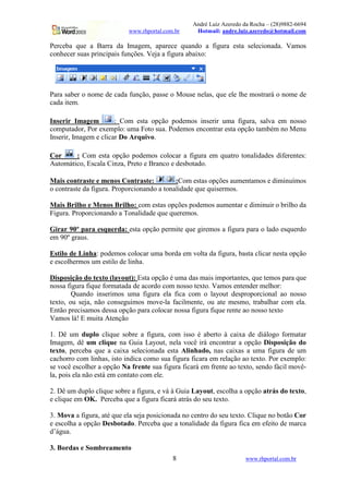 André Luiz Azeredo da Rocha – (28)9882-6694
www.rhportal.com.br Hotmail: andre.luiz.azeredo@hotmail.com
8 www.rhportal.com.br
Perceba que a Barra da Imagem, aparece quando a figura esta selecionada. Vamos
conhecer suas principais funções. Veja a figura abaixo:
Para saber o nome de cada função, passe o Mouse nelas, que ele lhe mostrará o nome de
cada item.
Inserir Imagem : Com esta opção podemos inserir uma figura, salva em nosso
computador, Por exemplo: uma Foto sua. Podemos encontrar esta opção também no Menu
Inserir, Imagem e clicar Do Arquivo.
Cor : Com esta opção podemos colocar a figura em quatro tonalidades diferentes:
Automático, Escala Cinza, Preto e Branco e desbotado.
Mais contraste e menos Contraste: :Com estas opções aumentamos e diminuímos
o contraste da figura. Proporcionando a tonalidade que quisermos.
Mais Brilho e Menos Brilho: com estas opções podemos aumentar e diminuir o brilho da
Figura. Proporcionando a Tonalidade que queremos.
Girar 90º para esquerda: esta opção permite que giremos a figura para o lado esquerdo
em 90º graus.
Estilo de Linha: podemos colocar uma borda em volta da figura, basta clicar nesta opção
e escolhermos um estilo de linha.
Disposição do texto (layout): Esta opção é uma das mais importantes, que temos para que
nossa figura fique formatada de acordo com nosso texto. Vamos entender melhor:
Quando inserimos uma figura ela fica com o layout desproporcional ao nosso
texto, ou seja, não conseguimos move-la facilmente, ou ate mesmo, trabalhar com ela.
Então precisamos dessa opção para colocar nossa figura fique rente ao nosso texto
Vamos lá! E muita Atenção
1. Dê um duplo clique sobre a figura, com isso é aberto à caixa de diálogo formatar
Imagem, dê um clique na Guia Layout, nela você irá encontrar a opção Disposição do
texto, perceba que a caixa selecionada esta Alinhado, nas caixas a uma figura de um
cachorro com linhas, isto indica como sua figura ficara em relação ao texto. Por exemplo:
se você escolher a opção Na frente sua figura ficará em frente ao texto, sendo fácil movê-
la, pois ela não está em contato com ele.
2. Dê um duplo clique sobre a figura, e vá à Guia Layout, escolha a opção atrás do texto,
e clique em OK. Perceba que a figura ficará atrás do seu texto.
3. Mova a figura, até que ela seja posicionada no centro do seu texto. Clique no botão Cor
e escolha a opção Desbotado. Perceba que a tonalidade da figura fica em efeito de marca
d’água.
3. Bordas e Sombreamento
 