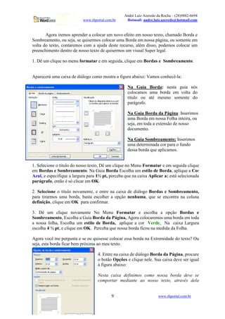 André Luiz Azeredo da Rocha – (28)9882-6694
www.rhportal.com.br Hotmail: andre.luiz.azeredo@hotmail.com
9 www.rhportal.com.br
Agora iremos aprender a colocar um novo efeito em nosso texto, chamado Borda e
Sombreamento, ou seja, se quisermos colocar uma Borda em nossa página, ou somente em
volta do texto, contaremos com a ajuda deste recurso, além disso, podemos colocar um
preenchimento dentro de nosso texto de quisermos um visual Super legal.
1. Dê um clique no menu formatar e em seguida, clique em Bordas e Sombreamento.
Aparecerá uma caixa de diálogo como mostra a figura abaixo: Vamos conhecê-la:
Na Guia Borda: nesta guia nós
colocamos uma borda em volta do
título ou até mesmo somente do
parágrafo.
Na Guia Borda da Página: Inserimos
uma Borda em nossa Folha inteira, ou
seja, em toda a extensão de nosso
documento.
Na Guia Sombreamento: Inserimos
uma determinada cor para o fundo
dessa borda que aplicamos.
1. Selecione o título do nosso texto, Dê um clique no Menu Formatar e em seguida clique
em Bordas e Sombreamento. Na Guia Borda Escolha um estilo de Borda, aplique a Cor
Azul, e especifique a largura para 1½ pt, perceba que na caixa Aplicar a: está selecionada
parágrafo, então é só clicar em OK.
2. Selecione o título novamente, e entre na caixa de diálogo Bordas e Sombreamento,
para tirarmos uma borda, basta escolher a opção nenhuma, que se encontra na coluna
definição, clique em OK para confirmar.
3. Dê um clique novamente No Menu Formatar e escolha a opção Bordas e
Sombreamento, Escolha a Guia Borda da Página, Agora colocaremos uma borda em toda
a nossa folha, Escolha um estilo de Borda, aplique a cor Verde, Na caixa Largura
escolha 4 ½ pt, e clique em OK. Perceba que nossa borda ficou na medida da Folha.
Agora você me pergunta e se eu quisesse colocar essa borda na Extremidade do texto? Ou
seja, esta borda ficar bem próxima ao meu texto.
4. Entre na caixa de diálogo Borda da Página, procure
o botão Opções e clique nele. Sua caixa deve ser igual
à figura abaixo:
Nesta caixa definimos como nossa borda deve se
comportar mediante ao nosso texto, através dela
 
