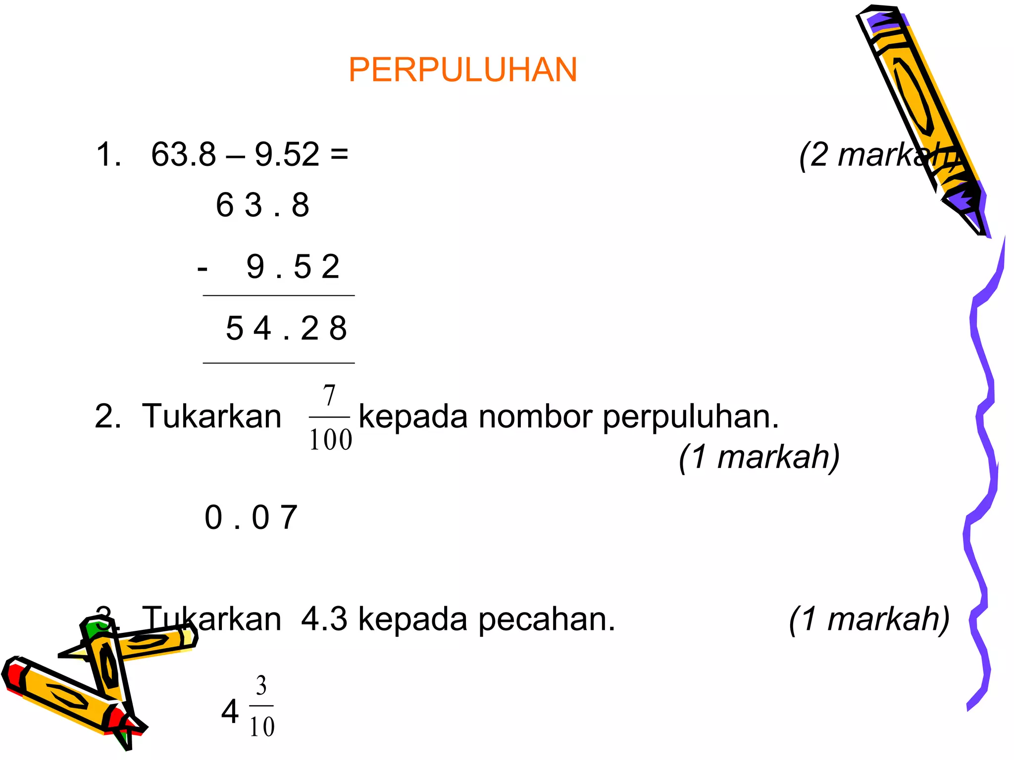 PERPULUHAN
1. 63.8 – 9.52 = (2 markah)
2. Tukarkan kepada nombor perpuluhan.
(1 markah)
100
7
3. Tukarkan 4.3 kepada pecahan. (1 markah)
6 3 . 8
- 9 . 5 2
5 4 . 2 8
0 . 0 7
4 10
3
 