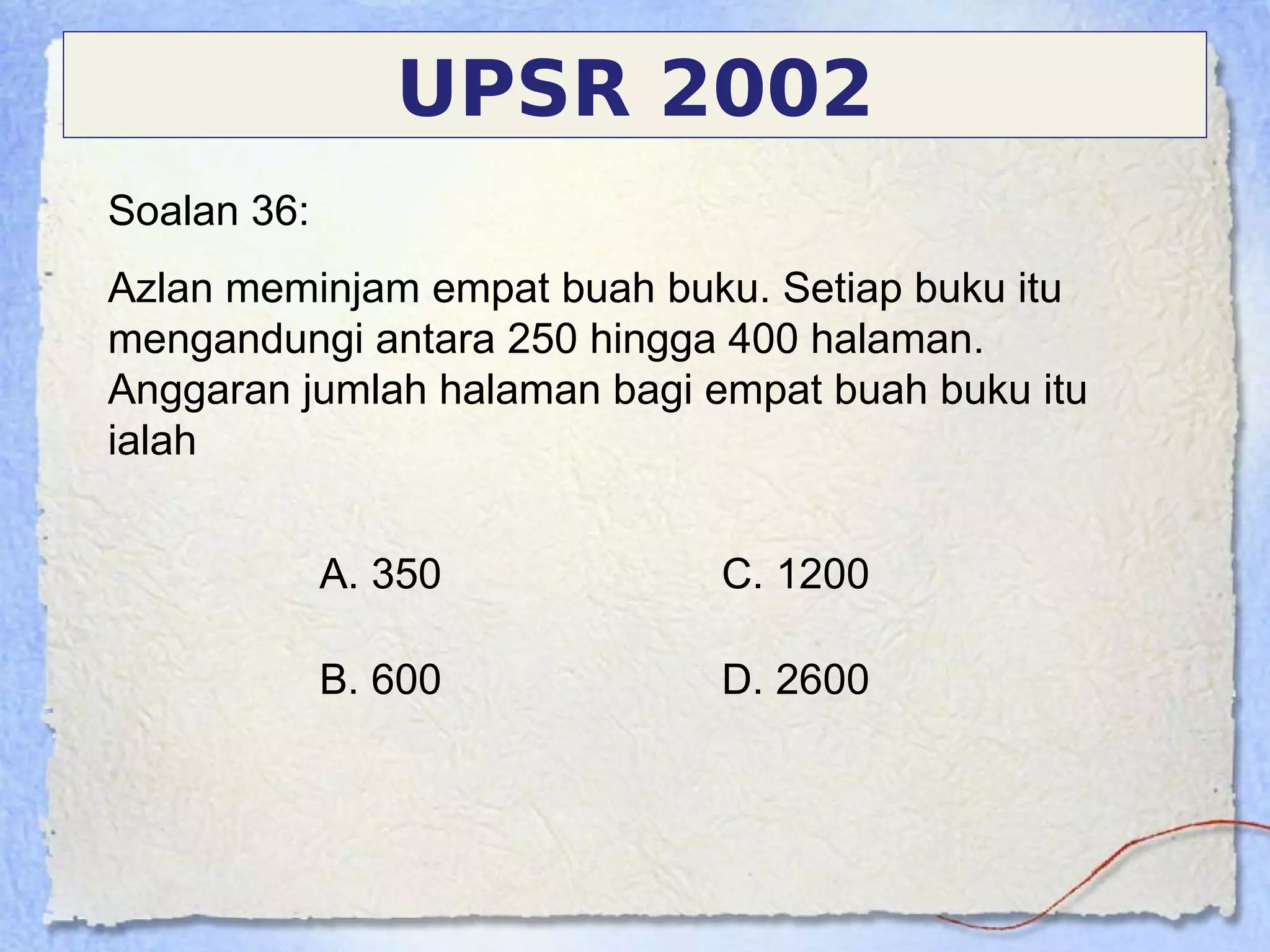 Soalan 36:
Azlan meminjam empat buah buku. Setiap buku itu
mengandungi antara 250 hingga 400 halaman.
Anggaran jumlah halaman bagi empat buah buku itu
ialah
UPSR 2002
A. 350
B. 600
C. 1200
D. 2600
 