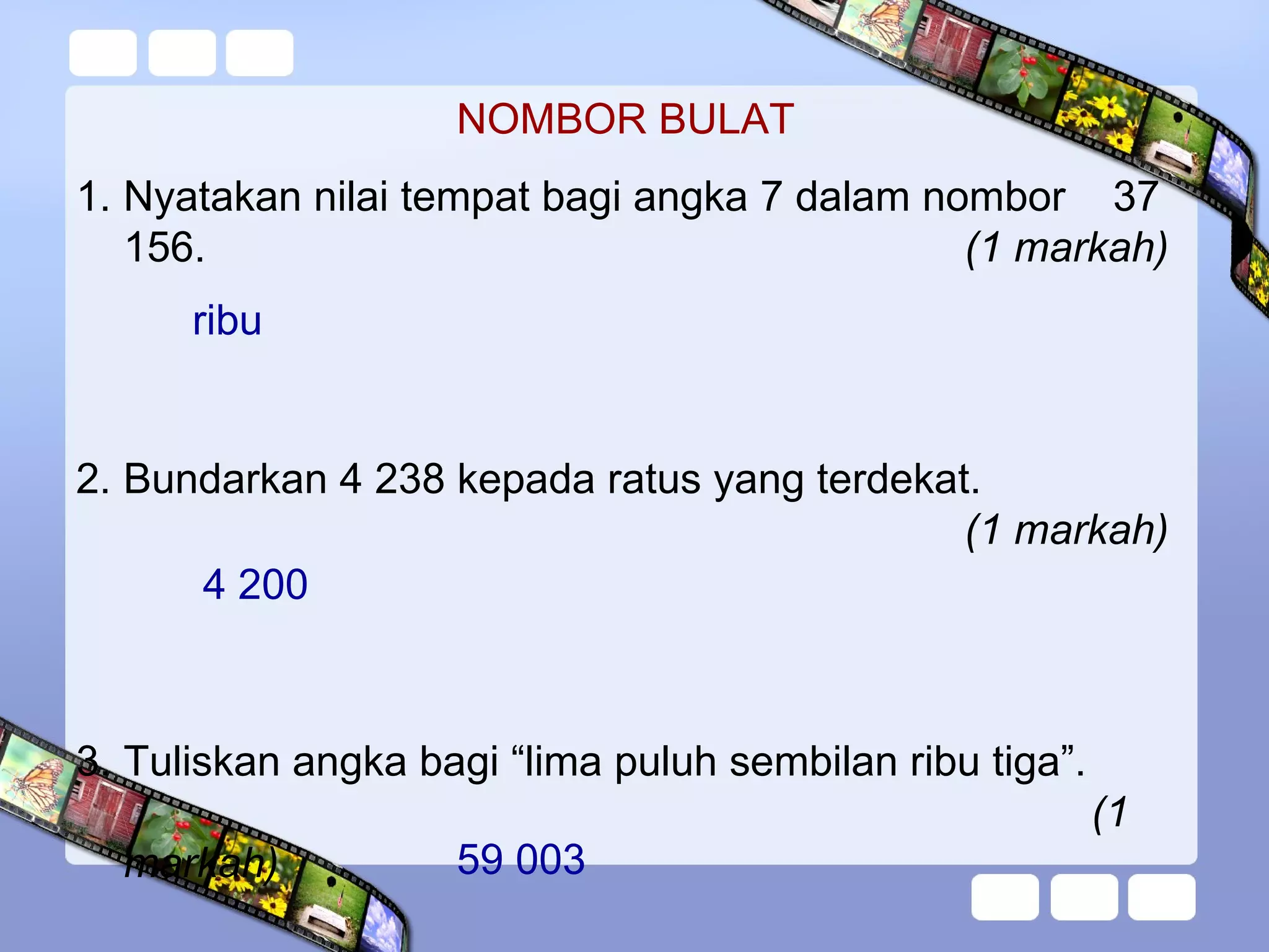 NOMBOR BULAT
1. Nyatakan nilai tempat bagi angka 7 dalam nombor 37
156. (1 markah)
2. Bundarkan 4 238 kepada ratus yang terdekat.
(1 markah)
3. Tuliskan angka bagi “lima puluh sembilan ribu tiga”.
(1
markah)
ribu
4 200
59 003
 