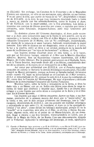 en ELLAEL. Sin embargo, los Caminos de lo Femenino y de lo Masculino
Eternos son opuestos, no sólo en sus sustancias, sino, además, en sus formas.
Y es así como la Ella, que partió en busca de su "él", desprendido o escapa-
do de ELLAEL, es la Asin, la que muy raramente desciende hasta la tierra
y nunca se mezcla con los animales-hombres, como lo hiciera el Asen,
El de ELELLA, con la mujer-animal, con la Eva prisionera. Los mitos y
leyendas nos cuentan de Diosas poseídas por cisnes, o raptadas por toros y
centauros, seres fabulosos, imágenes-fuerzas; pero muy raramente por
hombres.
En distintos planos del Universo demiúrgico, el Asen pudo encon-
trar a la Asin; pero únicamente aquí en la Tierra le será posible, con la en-
carnación y la mezcla, realizar con Ella el A-Mor Mágico y alcanzar la Indi-
viduación Consciente de Sí-Misma, con un Yo confirmado, inmortalizado,
por medio de la renuncia al amor humano, habiendo interiorizado la mujer
terrestre. Esto sólo lo alcanza ese ser desgarrado, entre el placer y el dolor,
la luz y la sombra, entre un Dios y un animal, producto de la mezcla del
amor de los Divinos por "las hijas de los hombres": el Héroe, el Vfra.
Las mujeres divinas encarnan poco en esta tierra, y, si lo hacen,
será por un brevísimo tiempo, uniendo el A-Mor con la Muerte (Eurídice,
Allouine, Beatriz). Son las Sacerdotisas vírgenes hiperbóreas, del A-Mor
Mágico, del Culto Odínico. Por lo general, permanecen en·el Walhalla, fuera,
o en la Tierra Interior, inspirando desde allí a los Héroes, combatiendo den-
tro de su corazón, en la espera de un reencuentro en el Más Allá.
Así como por solidaridad con ELELLA, con el Purusha masculino
(reacción en cadena lo llamaría la ciencia demiúrgica mecanicista), ELLAEL
rompió su Huevo primigenio, porque su honor se llamaba lealtad, del mismo
modo cuando EL logre su inmortalidad en el Combate de A-Mor terrestre,
ELLA se inmortalizará en EL; porque ha sido ELLA la que ha combatido en
EL, como dice la Canción del Minnesdnger. He aquí el grandioso y delicado
Misterio de la Inmortalidad Consciente del Eterno Femenino.
Mientras tanto, sobre la tierra y únicamente en la tierra, el Dios ha
dado vida a un Héroe, con un yo. Sobre este Héroe pesa ahora la carga in-
mensa de tener que combatir y triunfar aquí, dando fin a un Drama muy
antiguo y a una Guerra que entra ahora a cumplirse en la Raza y en el Des-
tino. En el Eterno Retorno.
Las mujeres que aquí el Héroe encuentra fueron sus hijas, o sus her-
manas, productos de la primera mezcla del Asen con la "mujer-robot" de
la tierra; o sea, con la más antigua prisionera del Demiurgo, con la "ella"
escapada, desprendida de ELELLA, con esa porción sin realidad ontológica
y animalizada en este astro (1). Al mezclarse, el Asen no le ha aportado di-
vinidad ("un alma", como dirían Jos teólogos medievales), porque El no la
"insufló" en la mujer-hija, sino sólo en el Hijo, en el Vfra, o Héroe. Sin em-
bargo, algunas veces, está en el poder de un Héroe-Iniciado, de un Arma-
nen, llegar a dársela a esa Eva terrestre, transmutándola en Lilith, con el
Poder de la Magia de Odín, de las Runas. Con una ideo-variación, dirigida
por la Voluntad. Aplicando la estrategia del Demiurgo, al revés, significaría
(1) Cuando el Demiurgo logra aprisionar a un El de ELELLA y a una Ella de ELLAEL (con ma-
yúsculas), no los encarcela en un animal-hombre, o en un animal-mujer, como a los "él" y a las
"ella", escapados de esas Mónadas, sino en un Aion masculino, o en un Aion femenino, como a
Saturno en Kronos y a Gerda en la Tierra. Astros prisioneros, corrompidos por el Demiurgo.
101
 