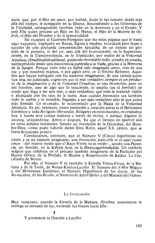 daria que, por A-Mor sin amor, por lealtad, desde lo tan remoto, desde más
allá del tiempo, le acompañe en su Drama, descendiendo a los Universos de
la Fatalidad, arriesgándolo también todo en la Aventura y en el Exodo. Y
será Ella quien procree un Hijo en El; Horus, el Hijo de la Muerte de Os-
Ir-Is, el Hijo del Hombre y de la Inmortalidad.
No escapará al Guerrero-Peregrino que lea estas páginas que lo hasta
aquí expuesto, explicado en Runas, Signos y mudras, necesitará para llegar a
suceder de una profunda concentración kaiválika, de un éxtasis sin pér-
dida de la persona, ni del yo, más allá del Inconsciente, en lo Supercons-
ciente, en la Transconciencia, en lo Traslúcido, por medio de la Voluntad
Absoluta (Shudibudishvabhava), pudiendo inventarlo todo, crearlo, re-crearlo,
sustrayéndolo desde una inexistencia parecida a la Nada, gracias a la Memoria
de la Sangre. Porque todo esto ya habrá sido imaginado antes, más de una
vez y por nosotros mismos, o por algún otro, en el Eterno Retorno. Aque-
llos que hayan trabajado con los números imaginarios, de una ciencia quán-
tica aria, no judaizada, cognocen que lo más verdadero siempre es un produc-
to de la imaginación y de la Voluntad Creadora, es una Invención; pero no
del hombre, sino de algo que lo trasciende, lo amplía (en el Sentido) de
modo que llega a ser más real, o más verdadero, que toda la realidad visible
o alcanzada con los ojos de la tierra. Aun cuando Invención sea también
todo lo visible y lo invisible, llegando a ser más verdadero sólo lo que poséa
más Sentido. Lo re-creado, lo re-inventado por la Magia de la Voluntad
Absoluta. Es así, entonces, como invención y creación puras es el Hitlerismo
Esotérico y toda Re-ligión (Re-unión, Religare) en estos mundos, re-creándose
hoy a través mío (como mañana a través de otros), o porque Alguien lo
inventa, utilizándome. Antes o después. Ya que el tiempo no aparece aún
en estos ardidos territorios. Siendo así Invención de la Divinidad, del Hom-
bre-Dios, como pudo haberlo dicho Otto Rahn, aquel S.S. cátaro, que se
fuera demasiado pronto.
Concluyamos, entonces, que el Número V (Cinco) hiperbóreo no
existe y es un número imaginario; una Invención, pues sólo se ve aqu{ como
cinco -del mismo modo que el Rayo Verde no es verde-, siendo una Poten-
cia, un Sentido, en la Kábala Aria, en la Hiranyagarbhakabda. Un símbolo
mágico que colabora en el proceso también imaginario de la Partición del
Huevo Orfico, de la Pérdida, la Muerte y Resurrección de Baldur. La Cru-
cifixión de Wotan.
Por ello, el Número V es también la Estrella Venus-Freya, de laMa-
ñana y de la Tarde, de Wotan-Kristos-Lucifer. El Número del A-Mor Mágico
y del Hitlerismo Esotérico; el Número Hiperbóreo de los Aryos, de los
Re-nacidos, de los Re-che, el Número de AdolfHitler y del Misterio del Führer.
LA INVOCACIÓN
Muy temprano, cuando la Estrella de la Mañana, Oyeihue, suavemente te
entrega su mensaje de luz, extiende tus brazos hacia Ella:
T
Y pronuncia tu Oración a Lucifer:
105
 