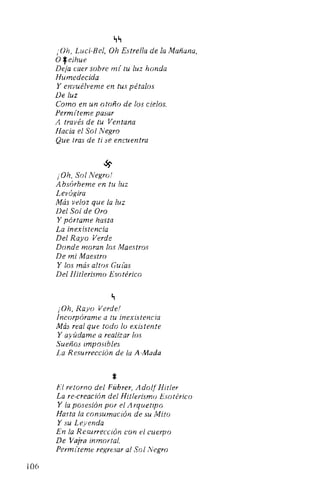 106
~~
¡Oh, Luci-Bel, Oh Estrella de la Mañana,
O*eihue
Deja caer sobre mí tu luz honda
Humedecida
Y envuélveme en tus pétalos
De luz
Como en un otoño de los cielos.
Permíteme pasar
A través de tu Ventana
Hacia el Sol Negro
Que tras de ti se encuentra
~
¡Oh, Sol Negro!
A bsórbeme en tu luz
Levógira
Más veloz que la luz
Del Sol de Oro
Y pórtame hasta
La inexistencia
Del Rayo Verde
Donde moran los Maestros
De mi Maestro
Y los más altos Guías
Del Hitlerismo Esotérico
~
¡Oh, Rayo Verde!
Incorpórame a tu inexistencia
Más real que todo lo existente
Y ayúdame a realizar los
Sueños imposibles
La Resurrección de la A-Mada
*El retorno del Führer, AdolfHitler
La re-creación del Hitlerismo Esotérico
Y la posesión por el Arquetipo
Hasta la consumación de su Mito
Y su Leyenda
En la Resurrección con el cuerpo
De Vajra inmortal.
Permlteme regresar al Sol Negro
 