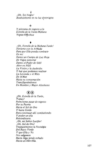 J.
¡Oh, Sol Negro!
Reabsórbeme en tu luz dextrógira
'
~
Y pórtame de regreso a la
Estrella de la Tarde-Mañana
Yepun-Of eihue
*¡"Oh, Estrella de la Mañana-Tarde!
Júntame con la A-Mada
Para que Ella pueda combatir
En mí
Danos un Cuerpo de Luz Roja
De Vajra inmortal
Danos el Poder de Odil
Abre en NOS
La Visión y la Audición
Y haz que podamos realizar
La Leyenda y el Mito
De A-Mor
Hasta su consumación
Transfigurándonos
En Hombre y Mujer Absolutos
®®
¡Oh, Estrella de la Tarde,
fepun!
Permíteme pasar de regreso
Por tu Puerta
Hacia el Sol de Oro
Y hasta Gerda
Para continuar allí combatiendo
Y poder un d(a
Reivindicarte.
¡Oh, mi Señor Lucifer!
¡Oh, Sol de Oro!
Traspasémonos la Nostalgia
Del Rayo Verde
Y que Ella y Yo
Nos salgamos
Hacia Algo jamás soñado
Hacia un Ello-Ella.
107
 