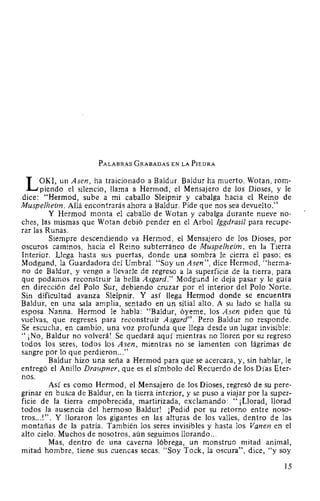 PALABRAS GRABADAS EN LA PIEDRA
L OKI, un Asen, ha traicionado a Baldur. Baldur ha muerto. Wotan, rom-
piendo el silencio, llama a Hermod, el Mensajero de los Dioses, y le
dice: "Hermod, sube a mi caballo Sleipnir y cabalga hacia el Reino de
Muspelheim. Allá encontrarás ahora a Baldur. Pide que nos sea devuelto."
Y Hermod monta el caballo de Wotan y cabalga durante nueve no-
ches, las mismas que Wotan debió pender en el Arbol Jggdrasil para recupe-
rar las Runas.
Siempre descendiendo va Hermod, el Mensajero de los Dioses, por
oscuros caminos, hacia el Reino subterráneo de Muspelheim, en la Tierra
Interior. Llega hasta sus puertas, donde una sombra le cierra el paso; es
Modgund, la Guardadora del Umbral. "Soy un Asen", dice Hermod, "herma-
no de Baldur, y vengo a llevarle de regreso a la superficie de la tierra, para
que podamos reconstruir la bella Asgard." Modgund le deja pasar y le guía
en dirección del Polo Sur, debiendo cruzar por el interior del Polo Norte.
Sin dificultad avanza Sleipnir. Y así llega Hermod donde se encuentra
Baldur, en una sala amplia, sentado en un sitial alto. A su lado se halla su
esposa Nanna. Hermod le habla: "Baldur, óyeme, los Asen piden que tú
vuelvas, que regreses para reconstruir Asgard". Pero Baldur no responde.
Se escucha, en cambio, una voz profunda que llega desde un lugar invisible:
"¡No, Baldur no volverá! Se quedará aquí mientras no lloren por su regreso
todos los seres, todos los Asen, mientras no se lamenten con lágrimas de
sangre por lo que perdieron..."
Baldur hizo una seña a Hermod para que se acercara, y, sin hablar, le
entregó el Anillo Draupner, que es el símbolo del Recuerdo de los Días Eter-
nos.
Así es como Hermod, el Mensajero de los Dioses, regresó de supere-
grinar en busca de Baldur, en la tierra interior, y se puso a viajar por la super-
ficie de la tierra empobrecida, martirizada, exclamando: "¡Llorad, llorad
todos la ausencia del hermoso Baldur! ¡Pedid por su retorno entre noso-
tros...!". Y lloraron los gigantes en las alturas de los valles, dentro de las
montañas de la patria. También los seres invisibles y hasta los Vanen en el
alto cielo. Muchos de nosotros, aún seguimos llorando...
Mas, dentro de una caverna lóbrega, un monstruo mitad animal,
mitad hombre, tiene sus cuencas secas. "Soy Tock, la oscura", dice, "y soy
15
 