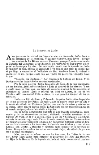 LA LEYENDA DE JASÓN
A los guerreros de verdad los Dioses les dan un camarada. Jasón llamé a
mi camarada de la juventud. Y cuando él murió, muy joven -porque
los amados de los Dioses mueren jóvenes-, yo repetí junto a su tumba
la Canción del Camarada: Si tú duermes, yo velaré por ti; si tú partes, yo se-
guiré luchando por los dos... De este modo siento que la leyenda de Jasón
es también la mía, porque el camarada y yo somos uno solo; de modo que
si yo llego a encontrar el Vellocino de Oro también Jasón lo volverá a
encontrar en mí. Porque Jasón soy yo. Todos los guerreros, todoslos Viras
lo son.
"Lamella era Dodona..." Así comienza la historia de Jasón. Y en
Dodona crecían las más bellas encinas patriarcales...
Por la rama paterna Jasón descendía de Eolo, de la raza semidivina
de los Eólidos. Zeus había confiado a Eolo el control de los vientos. Y tan
a gusto suyo lo hizo que, en lugar de enviarlo al reino de los muertos, al
cumplirse su tiempo Zeus le entregó un sitial en Lipara, la Isla de los
Vientos. Allí permaneció Eolo sentado, en esa posición inmóvil de los in-
mortales.
Jasón era hijo de Esón y Polymede. Su padre había sido despojado
del reino de Iolcos por Pelias. Al nacer Jasón la madre temió por su vida y
lo envió al cuidado del Centauro Quirón, para que éste le criara y educara en
su cueva, junto con su esposa Filira. El Centauro era un maestro famoso en
el mundo antiguo; educaría también a Aquiles.
No es difícil comprender que ésta es una leyenda arquetípica, recu-
rrente y de un sincronismo zodiacal, debiendo también acontecer en el
Camino de lring, en la Vía Láctea, como la de los Nibelungos y la del Gral,
además de suceder aquí en la Tierra. Es en la constelación del Centauro don-
de Baldur será atravesado por la Lanza. En numerosas historias sacras un tira-
no envía a la muerte a los inocentes. Así sucede con Krishna y con el tirano
Kansas, con Cristos y Herodes y también pudo suceder en la leyenda de
Jasón. Siempre las madres los salvan enviándoles lejos, al cuidado de parien-
tes o de seres mitológicos.
Mas, los que se salvan no son los inocentes, los "hijos de la car-
ne". Serán sacrificados para permitir el desarrollo del Hijo del Hombre,
del Hijo de la Muerte. En la leyenda de Jasón el hecho no sucede al comien-
111
 