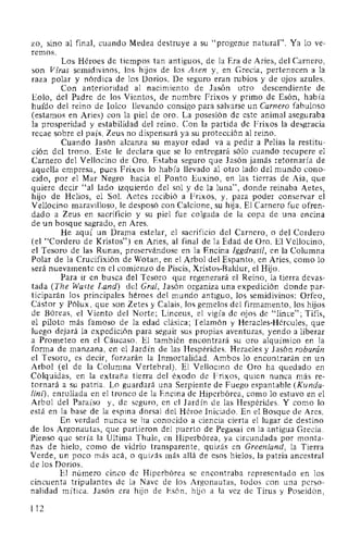 zo, sino al final, cuando Medea destruye a su "progenie natural". Ya lo ve-
remos.
Los Héroes de tiempos tan antiguos, de la Era de Aries, del Carnero,
son Vfras semidivinos, los hijos de los Asen y, en Grecia, pertenecen a la
raza polar y nórdica de los Dorios. De seguro eran rubios y de ojos azules.
Con anterioridad al nacimiento de Jasón otro descendiente de
Eolo, del Padre de los Vientos, de nombre Frixos y primo de Esón, había
huido del reino de Iolco llevando consigo para salvarse un Carnero fabuloso
(estamos en Aries) con la piel de oro. La posesión de este animal aseguraba
la prosperidad y estabilidad del reino. Con la partida de Frixos la desgracia
recae sobre el país. Zeus no dispensará ya su protección al reino.
Cuando Jasón alcanza su mayor edad va a pedir a Pelias la restitu-
ción del trono. Este le declara que se lo entregará sólo cuando recupere el
Carnero del Vellocino de Oro. Estaba seguro que Jasón jamás retornaría de
aquella empresa, pues Frixos lo había llevado al otro lado del mundo cono-
cido, por el Mar Negro hacia el Ponto Euxino, en las tierras de Aia, que
quiere decir "al lado izquierdo del sol y de la luna", donde reinaba Aetes,
hijo de Helios, el Sol. Aetes recibió a Frixos, y, para poder conservar el
Vellocino maravilloso, le desposó con Calcione, su hija. El Carnero fue ofren-
dado a Zeus en sacrificio y su piel fue colgada de la copa de una encina
de un bosque sagrado, en Ares.
He aquí un Drama estelar, el sacrificio del Carnero, o del Cordero
(el "Cordero de Kristos") en Aries, al final de la Edad de Oro. El Vellocino,
el Tesoro de las Runas, preservándose en la Encina lggdrasil, en la Columna
Polar de la Crucifixión de Wotan, en el Arbol del Espanto, en Aries, como lo
será nuevamente en el comienzo de Piscis, Xristos-Baldur, el Hijo.
Para ir en busca del Tesoro que regenerará el Reino, la tierra devas-
tada (The Waste Land) del Gral, Jasón organiza una expedición donde par-
ticiparán los principales héroes del mundo antiguo, los semidivinos: Orfeo,
Cástor y Pólux, que son Zetes y Calais, los gemelos del firmamento, los hijos
de Bóreas, el Viento del Norte; Linceus, el vigía de ojos de "lince"; Tifis,
el piloto más famoso de la edad clásica; Telamón y Heracles-Hércules, que
luego dejará la expedición para seguir sus propias aventuras, yendo a liberar
a Prometeo en el Cáucaso. El también encontrará su oro alquímico en la
forma de manzana, en el Jardín de las Hespérides. Heracles y Jasón robarán
el Tesoro, es decir, forzarán la Inmortalidad. Ambos lo encontrarán en un
Arbol (el de la Columna Vertebral). El Vellocino de Oro ha quedado en
Cólquidas, en la extraña tierra del éxodo de Frixos, quien nunca más re-
tornará a su patria. Lo guardará una Serpiente de Fuego espantable (Kunda-
lini), enrollada en el tronco de la Encina de Hiperbórea, como lo estuvo en el
Arbol del Paraíso y, de seguro, en el Jardín de las Hespérides. Y como lo
está en la base de la espina dorsal del Héroe Iniciado. En el Bosque de Ares.
En verdad nunca se ha conocido a ciencia cierta el lugar de destino
de los Argonautas, que partieron del puerto de Pegasai en la antigua Grecia.
Pienso que sería la Ultima Thule, en Hiperbórea, ya circundada por monta-
ñas de hielo, como de vidrio transparente, quizás en Greenland, la Tierra
Verde, un poco más acá, o quizás más allá de esos hielos, la patria ancestral
de los Dorios.
El número cinco de Hiperbórea se encontraba representado en los
cincuenta tripulantes de la Nave de los Argonautas, todos con una perso-
nalidad mítica. Jasón era hijo de Esón, hijo a la vez de Tirus y Poseidón,
112
 