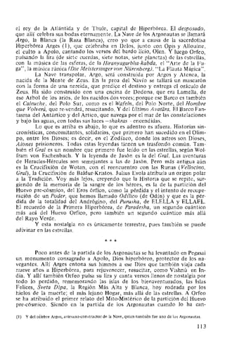 el rey de la Atlántida y de Thule, capital de Hiperbórea. El desposado,
que allí celebra sus bodas eternamente. La Nave de los Argonautas se llamará
Argo, la Blanca (la Raza Blanca), creo yo que a causa de la sacerdotisa
Hiperbórea Arges (1 ), que celebraba en Delos, junto con Opis y Allouine,
el culto a Apolo, cantando los versos del bardo licio, Olen. Y luego Orfeo,
pulsando la lira (de siete cuerdas, siete notas, siete planetas) de las estrellas,
con la música de las esferas, de la Hiranyagarbha-kabda, el "Arte de la Fu-
ga", la música rúnica (Die Meistersinger van Nürenberg), "La Flauta Mágica".
La Nave transpolar, Argo, será construida por Argos y Atenea, la
nacida de la Mente de Zeus. En la proa del Navío se tallará un mascarón
con la forma de una nereida, que predice el destino y entrega el oráculo de
Zeus. Ha sido construido con una encina de Dodona, que era Lamella, de
ese Arbol de los arios, de los nacidos dos veces; porque ese Barco es también
el Caleuche, del Polo Sur, como es el Wafeln, del Polo Norte, del Hombre
que Volverá, que re-vendrá, resucitando. Y del Ultimo A vatara. El Barco Fan-
tasma del Antártico y del Artico, que navega por el mar de las constelaciones
y bajo las aguas, con todas sus luces -shakras- encendidas.
Lo que es arriba es abajo, lo que es adentro es afuera. Historias sin-
cronísticas, concomitantes, solidarias, que primero han sucedido en el Olim-
po, entre los Dioses; es decir, en el Zodíaco, donde los astros son Dioses,
Aiones prisioneros. Todas estas leyendas tienen un trasfondo común. Tam-
bién el Gral es un nombre que primero fue leído en las estrellas, según Wol-
fram van Eschenbach. Y la leyenda de Jasón es la del Gral. Las aventuras
de Heracles-Hércules son semejantes a las de Jasón. Pero más antigua aún
es la Crucifixión de Wotan, con el reencuentro con las Runas (Vellocino,
Gral), la Crucifixión de Baldur-Kristos. Julius Evola atribuía un origen polar
a la Tradición. Voy más lejos, creyendo que la Historia que se repite, sur-
giendo de la memoria de la sangre de los héroes, es la de la partición del
Huevo pre-cósmico, del Eros órfico, como la pérdida y el intento de recupe-
ración de un Poder, que hemos llamado Odilico (de Odín) y que es la pér-
dida de la totalidad del Andrógino, del Purusha, de ELELLA y ELLAEL.
El recuerdo de la Primera Hiperbórea, de Paradesha, un segundo cuántico
más acá del Huevo Orfico, pero también un segundo cuántico más allá
del Rayo Verde.
Y esta nostalgia no es únicamente terrestre, pues también se puede
adivinar en las estrellas.
* * *
Poco antes de la partida de los Argonautas se ha levantado en Pegasai
un monumento consagrado a Apolo, Dios hiperbóreo, protector de los na-
vegantes. Allí Arges entona sus himnos a ese Dios que también viaja cada
nueve años a Hiperbórea, para rejuvenecer, resucitar, como Vishnú en In-
dia. Y allí también Orfeo pulsa su lira y canta versos llenos de nostalgia por
todo lo perdido, rememorando las islas de los bienaventurados, las Islas
Felices, Sveta Dipa, la Región Más Alta y Blanca, hoy rodeada por los
hielos de la muerte; el más lejano Hogar, más allá de las estrellas. A Orfeo
se ha atribuido el primer relato del Mito-Mistérico de la partición del Huevo
pre-cósmico. Siendo en la partida de los Argonautas cuando lo ha can-
(1) Y del célebre Argos, artesano-constructor de la Nave, quien también fue uno de los Argonautas.
113
 