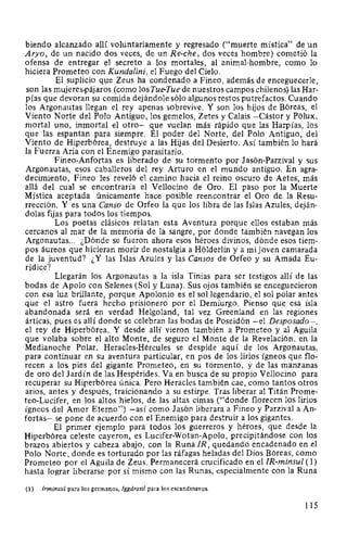 hiendo alcanzado allí voluntariamente y regresado ("muerte mística" de un
Aryo, de un nacido dos veces, de un Re-che, dos veces hombre) cometió la
ofensa de entregar el secreto a los mortales, al animal-hombre, como lo
hiciera Prometeo con Kundalini, el Fuego del Cielo.
El suplicio que Zeus ha condenado a Fineo, además de enceguecerle,
son las mujeres-pájaros (como losTue-Tue de nuestros campos chilenos) las Har-
pías que devoran su comida dejándole sólo algunos restos putrefactos. Cuando
los Argonautas llegan el rey apenas sobrevive. Y son los hijos de Bóreas, el
Viento Norte del Polo Antiguo, los gemelos, Zetes y Calais -Cástor y Pólux,
mortal uno, inmortal el otro- que vuelan más rápido que las Harpías, los
que las espantan para siempre. El poder del Norte, del Polo Antiguo, del
Viento de Hiperbórea, destruye a las Hijas del Desierto. Así también lo hará
la Fuerza Aria con el Enemigo parasitario.
Fineo-Anfortas es liberado de su tormento por Jasón-Parzival y sus
Argonautas, esos caballeros del rey Arturo en el mundo antiguo. En agra-
decimiento, Fineo les reveló el camino hacia el reino oscuro de Aetes, más
allá del cual se encontraría el Vellocino de Oro. El paso por la Muerte
Mística aceptada únicamente hace posible reencontrar el Oro de la Resu-
rrección. Y es una Canso de Orfeo la que los libra de las Islas Azules, deján-
dolas fijas para todos los tiempos.
Los poetas clásicos relatan esta Aventura porque ellos estaban más
cercanos al mar de la memoria de la sangre, por donde también navegan los
Argonautas... ¿Dónde se fueron ahora esos héroes divinos, dónde esos tiem-
pos áureos que hicieran morir de nostalgia a Holderlin y a mi joven camarada
de la juventud? ¿Y las Islas Azules y las Cansas de Orfeo y su Amada Eu-
rídice?
Llegarán los Argonautas a la isla Tinias para ser testigos allí de las
bodas de Apolo con Selenes (Sol y Luna). Sus ojos también se enceguecieron
con esa luz brillante, porque Apolonio es el sol legendario, el sol polar antes
que el astro fuera hecho prisionero por el Demiurgo. Pienso que esa isla
abandonada será en verdad Helgoland, tal vez Greenland en las regiones
árticas, pues es allí donde se celebran las bodas de Poseidón -el Desposado-,
el rey de Hiperbórea. Y desde allí vieron también a Prometeo y al Aguila
que volaba sobre el alto Monte, de seguro el Monte de la Revelación, en la
Medianoche Polar. Heracles-Hércules se despide aquí de los Argonautas,
para continuar en su aventura particular, en pos de los lirios ígneos que flo-
recen a los pies del gigante Prometeo, en su tormento, y de las manzanas
de oro del Jardín de las Hespérides. Va en busca de su propio Vellocino para
recuperar su Hiperbórea única. Pero Heracles también cae, como tantos otros
arios, antes y después, traicionando a su estirpe. Tras liberar al Titán Prome-
teo-Lucifer, en los altos hielos, de las altas cimas ("donde florecen los lirios
ígneos del Amor Eterno") -así como Jasón liberara a Fineo y Parzival a An-
fortas- se pone de acuerdo con el Enemigo para destruir a los gigantes.
El primer ejemplo para todos los guerreros y héroes, que desde la
Hiperbórea celeste cayeron, es Lucifer-Wotan-Apolo, precipitándose con lo.s
brazos abiertos y cabeza abajo, con la Runa 1R, quedando encadenado en el
Polo Norte, donde es torturado por las ráfagas heladas del Dios Bóreas, como
Prometeo por el Aguila de Zeus. Permanecerá crucificado en el IR-minsul (1)
hasta lograr liberarse por sí mismo con las Runas, especialmente con la Runa
(1) Irminsul para los germanos, lggdrasil para los escandinavos.
115
 