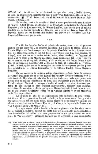 GIB UR: r1' , la última de su Futhark recuperado. Luego, Baldur-1asón,
el Hijo, la completará, haciéndola girar a la inversa, levógiramente, en su RE-
surrección: !:fi . Y el Resucitado en el IR-minsul se llamará IR-min (ER-
mann, el Cherusco).
En verdad, quien ha venido al final a hacer posible todo esto ha sido
el Führer, Adolf Hitler, al adoptar en su Combate la Swástika Levógira, del
Regreso y de la Resurrección, de Wotan-Lucifer, construida con la misma
madera de la Encina sagrada de Dodona, en la proa del Navío Argo, de la
leyenda áurea de los héroes inmortales, del Navío del Retorno. Del Ca-
leuche, del Hombre que vendrá.
* * *
Por fin ha llegado 1asón al palacio de Aetes, tras cruzar el penoso
campo de las sombras y la muerte aceptada. La Flauta de Orfeo, como la
Flauta Mágica de Pamino (que es la Serpiente Kundalini en la columna verte-
bral del Héroe-Iniciado, el Eje del Polo Hiperbóreo, que hay que erectar, el
Linga), con sus sones o notas (siete notas, siete shakras) le facilitan el
paso y el re-greso de la Muerte aceptada, la Re-surrección del Héroe (todavía
en re menor, en el segundo shakra). Y así se encontrará 1asón frente a Ae-
tes, el inmerecido poseedor del Vellocino de Oro, el Guardador del Tesoro
y del Umbral, quien no se lo entregará sin antes hacerle pasar por las prue-
bas mortales de la Ultima Iniciación (en la Ultima Thule), como Hagen a
Siegfried.
Quien conozca la música griega (ignoramos cómo fuera la música
de Orfeo, pudiendo ser la de las Runas del Futhark arcaico extraviado en la
catástrofe de Hiperbórea) más aún la música india aria, sabe que posee más
notas que la música occidental de hoy, casi inaudibles para nuestro oído.
Es el antiguo Futhark, correspondiendo al cerebro arcaico, inactivo por
falta de uso (Hitler lo hizo trabajar nuevamente). Existen más shakras,
o centros de conciencia distintos, que el Heroe-Iniciado habrá de reactivar
en el Esoterismo Hitleriano, como en el Antiguo Egipto y en los Misterios
de la Grecia preclásica.
La música es una de las expresiones más sublimes de esta verdad
iniciática. Mozart pareciera haberlo sabido, a la manera como los grandes
músicos arios saben de estas cosas, con la memoria de su sangre y sin que les
alcance a su conciencia diurna. Por eso, el Mito y la Leyenda de 1asón son
"La Flauta Mágica", de Mozart (1).
Los que oyen música hindú y la aman piensan que las siete notas
de la música occidental (como los siete días de la semana) corresponden a
una involución del oído, o a una proyección demiúrgica, como los siete
días de "su creación" (agregado judaico en el Génesis), a una corrupción
(l) Se ha dicho que la música carecería de la posibilidad de transmutar, porque disuelve en un sen-
timiento difuso, en un mar. Mas, los que escuchan música saben que en la más profunda concen-
tración, o éxtasis, involuntariamente exhalan un hondo suspiro. En alemán Geist es viento, sus-
piro y también es Espíritu. Es decir, el Espíritu es un viento, un suspiro. Por eso se dice del que
muere: "Exhaló su último suspiro". "Entregó su Espíritu". Y si la música únicamente es capaz
de hacer suspirar tan profundamente, es porque está esencialmente relacionada con el Espíritu
puro. Y con Wotan, que es el Dios del Viento. Por esto la Música, de algún modo imperceptible,
espiritualiza. Los alemanes son los grandes creadores y amantes de la Música, porque son espi-
rituales.
116
 