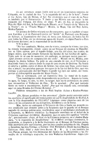 Es así entonces como Jasón está ya en las lejanísimas regiones de
Cólquida, en la ciudad de Aia, "a la izquierda del sol y de la luna", frente
al rey Aetes, hijo de Helios, el Sol. No olvidemos que el viaje de su Nave
es también por el firmamento. Y Jasón y sus Héroes son uno solo: la tri-
pulación del Vimana, del Ovni, de Argo. Y ahí, en Aia, se encuentra la
Hija del Hijo del Sol, la Sacerdotisa de Hécate, en el Templo de la "Reina de
la Noche", de la "Flauta Mágica": Medea, la Maga, hija del Rey Aetes,
Medea-Pamina.
Un poema de Orfeo relatará ese Re-encuentro, que es también el suyo
con Eurídice y el de Parzival-Feirefiz (el "doble" de Parzival) con Repanse
de Schoye, la Guardadora del Gral; de Avris con Allouine; de todos los El
con todas las Ellas, en las dolorosas aguas del Exodo, en algún Puerto o País
del Eterno Retorno, en la inmensidad de las Rondas.
Y Elle dice:
"No has cambiado, Medea, eres la misma, siempre la misma; tus ojos,
tu mirada transparente, donde como en un bosque de encinas de Hiperbó-
rea se filtra apenas, por el tupido follaje, una luz del alma; tus manos, de
largos dedos, que han estado forzando las lápidas de tus tumbas de siglos...
Todo esto lo sé casi de memoria; sin embargo, es siempre nuevo para mí...
¡Qué jóvenes somos en comparación del cielo! ... Mírate en mí, Medea, con-
templa tu divina belleza. Tu pelo es una cascada de oro, es el Vellocino y
desciende hasta tu cintura desde la copa de una encina de Dodona. Tu frente
es amplia y pálida como el disco de Selene; tus cejas son finas, como traza-
das a pincel; tus pestañas parecen los rayos de la luz del Sol de Oro, que nos
entrega la premonición del Sol Negro. Cuando tus ojos me miran, me trans-
portan al indescriptible mundo del Rayo Verde..."
Ella se estremeció, con un repentino frío. Le tomó de la mano:
"Las mandrágoras están desprendiendo su perfume... Separa tu tierra,
tu agua, tu fuego, tu aire, tu éter, tu sangre. Aún no te pertenecen; no antes
que encuentres el Vellocino de Oro... Yo te ayudaré... ¿Por qué tardaste
tanto en venir a encontrarme, Jasón? ¿Por qué me dejaste sola, extraviada
aquí en estas Rondas del Eterno Retorno...?"
Palabras semejantes a las de Pisti Sophia dichas a Kristos-Wotan-
Lucifer.
¡Oh, Dioses perdidos en los universos! ¿Quién podrá entender entre
los mortales el significado del reencuentro de un El desprendido de ELELLA
con la Ella desprendida de ELLAEL? Lágrimas como planetas caen de los
ojos y de los corazones de los peregrinos, del Héroe y de la Diosa.
Mas, Aetes no entregará el Vellocino de Oro a Jasón sin ponerle co-
mo condición que domine antes a la Serpiente que lo guarda en el Bosque
sagrado de encinas patriarcales, revelándose aquí el simbolismo profundo de
la Leyenda, su Misterio iniciático. La Serpiente enrollada en el Arbol de la
Columna espiritual del Héroe: Kundalini, que en sánscrito significa "enrolla-
da", precisamente; abajo, al final de la Columna psíquica, en el shakra Mula-
dara, "a la izquierda de Swadisthana". Si el Héroe consigue dominarla, li-
berándola, si despierta a la Bella Durmiente en el Bosque de Encinas sacras,
Ella ascenderá por esa Columna, por los tres canales invisibles de Ida, Pinga/a
y Susumna; las tres Normas, o Nornen: Urd, Werdandi y Skuld; las tres Madres
Odínicas: Odil, Oda! y Adel (tres Runas: h , ~ , J. ); son también las
tres Parcas griegas, las tres Hermanas del Jardín de las Hespérides y las Ye-
wulfes de la mitología mapuche; las tres Walkirias hiperbóreas: Arges (Ar-
118
 