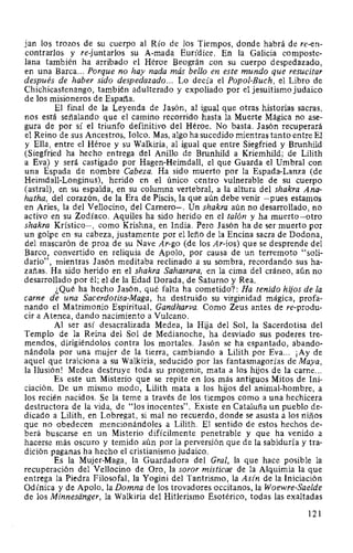 jan los trozos de su cuerpo al Río de los Tiempos, donde habrá de re-en-
contrarlos y re-juntarlos su A-mada Eurídice. En la Galicia composte-
lana también ha arribado el Héroe Beográn con su cuerpo despedazado,
en una Barca... Porque no hay nada más bello en este mundo que resucitar
después de haber sido despedazado... Lo decía el Popol-Buch, el Libro de
Chichicastenango, también adulterado y expoliado por el jesuitismo judaico
de los misioneros de España.
El final de la Leyenda de Jasón, al igual que otras historias sacras,
nos está señalando que el camino recorrido hasta la Muerte Mágica no ase-
gura de por sí el triunfo definitivo del Héroe. No basta. Jasón recuperará
el Reino de sus Ancestros, loleo. Mas, algo ha sucedido mientras tanto entre El
y Ella, entre el Héroe y su Walkiria, al igual que entre Siegfried y Brunhild
(Siegfried ha hecho entrega del Anillo de Brunhild a Kriemhild; de Lilith
a Eva) y será castigado por Hagen-Heimdall, el que Guarda el Umbral con
una Espada de nombre Cabeza. Ha sido muerto por la Espada-Lanza (de
Heimdall-Longinus), herido en el único centro vulnerable de su cuerpo
(astral), en su espalda, en su columna vertebral, a la altura del shakra Ana-
hatha, del corazón, de la Era de Piscis, la que aún debe venir -pues estamos
en Aries, la del Vellocino, del Carnero-. Un shakra aún no desarrollado, no
activo en su Zodíaco. Aquiles ha sido herido en el talón y ha muerto-otro
shakra Krístico-, como Krishna, en India. Pero Jasón ha de ser muerto por
un golpe en su cabeza, justamente por el leño de la Encina sacra de Dodona,
del mascarón de proa de su Nave Ar-go (de los Ar-ios) que se desprende del
Barco, convertido en reliquia de Apolo, por causa de un terremoto "soli-
dario", mientras Jasón meditaba reclinado a su sombra, recordando sus ha-
zañas. Ha sido herido en el shakra Sahasrara, en la cima del cráneo, aún no
desarrollado por él; el de la Edad Dorada, de Saturno y Rea.
¿Qué ha hecho Jasón, qué falta ha cometido?: Ha tenido hijos de la
carne de una Sacerdotisa-Maga, ha destruido su virginidad mágica, profa-
nando el Matrimonio Espiritual, Gandharva. Como Zeus antes de re-produ-
cir a Atenea, dando nacimiento a Vulcano.
Al ser así desacralizada Medea, la Hija del Sol, la Sacerdotisa del
Templo de la Reina del Sol de Medianoche, ha desviado sus poderes tre-
mendos, dirigiéndolos contra los mortales. Jasón se ha espantado, abando-
nándola por una mujer de la tierra, cambiando a Lilith por Eva... ¡Ay de
aquel que traiciona a su Walkiria, seducido por las fantasmagorías de Maya,
la Ilusión! Medea destruye toda su progenie, mata a los hijos de la carne...
Es este un Misterio que se repite en los más antiguos Mitos de Ini-
ciación. De un mismo modo, Lilith mata a los hijos del animal-hombre, a
los recién nacidos. Se la teme a través de los tiempos como a una hechicera
destructora de la vida, de "los inocentes". Existe en Cataluña un pueblo de-
dicado a Lilith, en Lobregat, si mal no recuerdo, donde se asusta a los niños
que no obedecen mencionándoles a Lilith. El sentido de estos hechos de-
berá buscarse en un Misterio difícilmente penetrable y que ha venido a
hacerse más oscuro y temido aún por la perversión que de la sabiduría y tra-
dición paganas ha hecho el cristianismo judaico.
Es la Mujer-Maga, la Guardadora del Gral, la que hace posible la
recuperación del Vellocino de Oro, la soror misticae de la Alquimia la que
entrega la Piedra Filosofal, la Yogini del Tantrismo, la Asin de la Iniciación
Odínica y de Apolo, la Domna de los trovadores occitanos, la Woewre-Saelde
de los Minnesanger, la Walkiria del Hitlerismo Esotérico, todas las exaltadas
121
 