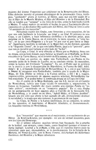 mujeres del Eterno Femenino que colaboran en la Resurrección del Héroe.
Ellas deberán invertir el proceso demiúrgico de la procreación física, bioló-
gica, "preñando" ahora al hombre, al Héroe, para que sea éste quien dé a
luz el Hijo de la Muerte Mística, el Hijo del Hombre y de la Eternidad. Por
ello se tendrá que "asesinar" a los hijos de la vida, como lo han hecho Lilith
y Medea. Y estará repleto de sentido el hecho de que al Nacimiento (Re-na-
cimiento) de un Re-dentor (Re-surrección del Héroe, del Vfra) se lleve a cabo
"el asesinato de los inocentes".
Parecieran existir dos Grales, uno femenino y otro masculino, de los
que nos está hablando la Leyenda: un Grial y un Gral. El primero es una
Copa, o un Caldero, y hace referencia simbólica a la abertura polar, para
penetrar en la Tierra Hueca, en el Antictón, la tierra opuesta, la "otra tie-
rra", en la que creía Pitágoras y a la que "ni por mar ni por tierra se llega-
rá". Significaría también la entrada en la Mujer-Sol, en die Sonnen, pasando
a la "Segunda Tierra", de la que nos habla Platón, igual a la "primera", pero
que nos es invisible por hallarse al otro lado de "la-Sol".
La Copa, o Grial, le será ofrecida al Héroe por su Walkiria, llena con
su Aropa, con su licor dorado, para festejar su triunfo en el Walhalla, su Resu-
rrección en la Tierra Hueca, en el Interior de Ella misma, en la Otra Tierra.
El Gral, en cambio, es, según von Eschenbach, una Piedra de Es-
meralda caída de la frente de Lucifer, en su combate estelar. Es masculino,
como la Lanza del Centauro "Longinus". Es, así, el Poder que se perdiera
en la mezcla y con la desaparición de Hiperbórea, la Fuerza de Odil, Adel,
Oda! ( ~ ), el llamado Tercer Ojo de Wotan-Shiva ( ~ ), con el que fulmina
a Smara. Al recuperar esta Piedra-Poder, también con la ayuda de la Mujer-
Maga, de Ella (Hitler se refería a la Fuerza odílica, u Od ( ~ ), mágica,
imprescindible, proveniente de algunas mujeres selectas), Wotan-Baldur ha-
brá resucitado. Y se podrá beber la Ambrosia-Aropa en la Copa del Grial.
En el centro de la Mesa Redonda, que los S.S. tenían en el Castillo
de Wewelsburg, habría una Copa tallada en esmeralda y, seguramente, la
Lanza de Longinus. También del muro pendía una enorme Piedra en "es-
tado crítico", encontrada en su "momento angular". Yo vi esta Piedra
en mi peregrinación de hace algunos años al Castillo de la Iniciación S.S.
de Wewelsburg, y lo conté en mi libro, "Adolf Hitler, el Ultimo Avatara".
Quizás sea por esto que ahora la han quitado de allí, pretendiendo destruir
la sacralidad y la magia que aún restaran, la geomancia de ese lugar.
La Copa, la Piedra y la Lanza simbolizan, en su conjunto, la unión
de los opuestos, el Andrógino, el Hombre Absoluto, el Sonnenmensch:
La Alquimia tántrica de Wewelsburg.
* * *
Los "inocentes" que mueren en el nacimiento, o re-nacimiento de un
Héroe -de Krishna-Kristos, por ejemplo- no son de verdad inocentes, pues
son los hijos del Demiurgo.
En el último esfuerzo muchos héroes han fracasado. En la prueba
de la lealtad casi siempre, como Jasón, como Siegfried (porque el honor se
llama lealtad). Lealtad a la A-Mada, a Ella, que en nuestras manos puso su
eternidad, para que, alcanzándola, se la devolviéramos. En la Estrella de la
Mañana, en Venus-Lucifer, con la Runa Veneris, del Futhark del Hitlerismo
Esotérico, del Hombre y la Mujer Absolutos.
122
 