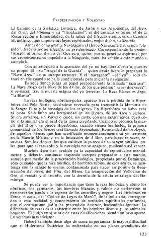 PREDESTINACIÓN y VOLUNTAD
El Camino de la Swástika Levógira, de Jasón y sus Argonautas, del Argo,
del Ovni, del Vimana y su "tripulación", el del ansiado re-torno, el de la
Resurrección e Inmortalidad, de la salida del Círculo eterno, es un Cc.mino
arquetípico, que impone sus leyes espirituales, mejor dicho, su Sentido.
Antes de comenzar la Navegación el Héroe-Navegante habrá sido "ele-
gido". Deberá ser un Elegido, un pre-destinado. Correspondiendo la predes-
tinación al origen divino del Guerrero, quien, por su genética espiritual, por
sus cromosomas, es impelido a la búsqueda, pues ha venido a este mundo a
cumplirla.
Con anterioridad a la aparición del yo no hay libre albedrío, pues es
su propio El -su "Angel de la Guarda"- quien desde fuera le preparará la
"Nave Argo" de su cuerpo terrestre. Y el ''navegante" -el "yo"- sólo en-
trará en ella cuando se halle condicionada para iniciar la navegación.
Es aquí donde juega un papel preponderante la llamada "raza aria".
La Nave Ar-go es la Nave de los Ar-ios, de los que podrán "nacer dos veces",
o re-nacer, tras la muerte mágica del yo terrestre. La Raza Blanca es Argo,
"la Blanca".
La raza biológica, nórdico-polar, aparece tras la pérdida de la Hiper-
bórea del Polo Norte, haciéndose necesaria para transmitir la Memoria de
la Sangre Pura y la nostalgia de los orígenes. En Hiperbórea no hubo raza
ni casta. Sólo hubo una hermandad de los Dioses, de los Asen y Asinen.
Se era Ativarna, sin Varna o color, sin casta, con una sangre ígnea, cuyo co-
lor más similar era el azul de la llama crepitante. Cuando se produce la mez-
cla del Dios y se pierde Hiperbórea, cuando vienen los hielos, la primera
comunidad de los héroes será llamada Aryanabaiji, Hermandad de los Aryos,
de aquellos héroes que han sacrificado momentáneamente su yo terrestre
en la Muerte Mística y en la Iniciación de A-Mor, para luego re-nacer, re-
sucitar. Son los Ar-yos, los que cultivan la pureza de su sangre nórdica po-
lar para que el recuerdo y la nostalgia no se apaguen, pudiendo así vencer.
Muchos Asen han perdido ya la capacidad de reproducirse mental-
mente y deberán continuar trayendo cuerpos preparados a este mundo,
aunque por medio de la procreación biológica, propiciada por el Demiurgo,
sólo cuidando que la raza nórdica, de hombres rubios, de ojos azules, se man-
tenga con la sangre lo menos contaminada para hacer así posible la Resu-
rrección del Aryo, del Vzra, del Héroe. La recuperación del Vellocino de
Oro, el rescate y el triunfo, con la derrota de la astuta estrategia del De-
miurgo.
Se puede ver la importancia que tiene la raza biológica y cómo los
nórdicos, los germanos, los hombres blancos y rubios no pertenecen ni
pertenecerán jamás a la especie de los amarillos y negros. Las divisiones en
Varna, o casta, del "Códice de Leyes de Manú", de la India aria, correspon-
den a esta realidad y conocimiento de verdades espirituales profundas,
que el cristianismo judío ha pretendido destruir, haciéndolas ignorar. La
diferencia de razas es la existente entre los hombres divinos y los animales-
hombres. El judío en sí se sale de estas clasificaciones, siendo un caso aparte.
Lo veremos más adelante.
Deberé también decir algo de suma importancia: la mayor dificultad
que el Hitlerismo Esotérico ha enfrentado en sus planes grandiosos de
123
 