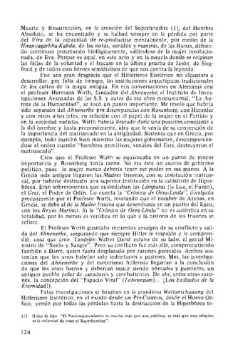 Muerte y Resurrección, en la creación del Superhombre (1 ), del Hombre
Absoluto, se ha encontrado y se hallará siempre en la pérdida por parte
del Vfra de la capacidad de re-producirse mentalmente, por medio de la
Hiranyagarbha-Kabda, de las notas, sonidos y mantras, de las Runas, debien-
do continuar procreando biológicamente, valiéndose de la mujer involucio-
nada, de Eva. Porque es aquí, en este acto y en la mezcla donde se originan
las fallas de la voluntad y el fracaso en la última prueba de Jasón, de Sieg-
fried y de todos esos héroes semidivinos de que nos cuenta la leyenda.
Fue una gran desgracia que el Hitlerismo Esotérico no alcanzara a
desarrollar, por falta de tiempo, las instituciones arquetípicas tradicionales
de los cultos de la magia antigua. En mis conversaciones en Alemania con
el profesor Hermann Wirth, fundador del Ahnenerbe, el Instituto de Inves-
tigaciones Avanzadas de las S.S. y autor de esa obra monumental, "La Au-
rora de la Humanidad", se tocó un punto importante. Me reveló que habría
sido separado del Ahnenerbe por discrepancias con Rosenberg, con Himmler
y con otros altos jefes, en relación con el papel de la mujer en el Partido y
en la sociedad nazistas. Wirth habría deseado darle una posición semejante a
la del hombre y hasta preponderante, idea que le venía de su concepción de
la importancia del matriarcado en la antigüedad. Sostenía que en Grecia, por
ejemplo, todo marchó bien mientras las mujeres gobernaron, descomponién-
dose el orden cuando "hombres primitivos, venidos del Este, destruyeron el
matriarcado".
Creo que el Profesor Wirth se equivocaba en un punto de mayor
importancia y Rosenberg tenía razón. No era éste un asunto de gobierno
político, pues la mujer nunca debería tener ese poder en sus manos. A la
Grecia más antigua llegaron las Madres frisonas, con su institución matriar-
cal, por haberse destruido una superior Institución en la catástrofe de Hiper-
bórea. Eran sobrevivientes que custodiaban las Lámparas (la Luz, el Fuego),
el Gral, el Poder de Odín. Lo cuenta la "Crónica de Oera-Linda", divulgada
precisamente por el Profesor Wirth, revelando que el nombre de Atenas, en
Grecia, se debe al de la Madre frisona que desembarca en un puerto del Egeo,
con los Reyes Marinos. Si la "Crónica de Oera-Linda" no es auténtica en su
totalidad, por lo menos es verídica en lo que a la historia de los frisones se
refiere.
El Profesor Wirth guardaba recuerdos amargos de su conflicto y sali-
da del Ahnenerbe, asegurando que siempre Hitler le respaldó y le compren-
dió, cosa que creo. También Walter Darré estuvo de su lado, el genial Mi-
nistro de "Suelo y Sangre". Pero su conflicto fue más allá, comprometiendo
también a Darré, quien fuera desplazado por razones parecidas. Ambos sos-
tenían que los arios habrían sido sedentarios y pastores. Mas, las investiga-
ciones del Ahnenerbe y del esoterismo hitlerista llegarían a la conclusión
de que los arios fueron y deberían seguir siendo nómades y guerreros, un
antiguo pueblo polar de cazadores y combatientes. De ahí, entre otras razo-
nes, la concepción del "Espacio Vital" (Lebenraum)... ¡Los Exiliados de la
Eternidad!).
Estas investigaciones se basaban en la grandiosa Weltanschauung del
Hitlerismo Esotérico, en el éxodo desde un Pre-Cosmos, desde el Huevo Or-
fico, yendo por todas las pérdidas hasta la destrucción de la Hiperbórea te-
(1) Hitler lo dijo: "El Nacionalsocialismo es mucho más que una política, es más que una religión;
es la voluntad de crear el Superhombre".
124
 