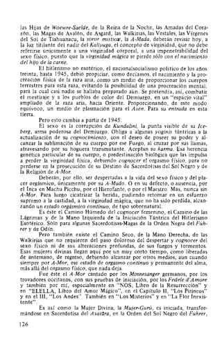 las Hijas de Woewre-Saelde, de la Reina de la Noche, las Amadas del Cora-
zón, las Magas de Avalón, de Asgard, las Walkirias, las Vestales, las Vírgenes
del Sol de Tiahuanacu, la soror misticae, la A-Mada, deberán revisar hoy, a
la luz titilante del nadir del Kaliyuga, el concepto de virginidad, que no debe
referirse únicamente a una virginidad corporal, a una impenetrabilidad del
sexo físico, puesto que la virginidad mágica se pierde sólo con el nacimiento
del hijo de la carne.
El hitlerismo no esotérico, el nacionalsocialismo político de los años
treinta, hasta 1945, debió propiciar, como decíamos, el nacimiento y la pro-
creación física de la raza aria, como un medio de proporcionar los cuerpos
terrestres para esta raza, evitando la posibilidad de una procreación mental,
para la cual casi nadie se hallaba preparado aún. Se pretendía, así, combatir
el mestizaje y a los pueblos de color del Demiurgo, en un "espacio vital"
ampliado de la raza aria, hacia Oriente. Proporcionando, de este modo
equívoco, un medio de plasmación para el Asen. Para su entrada en esta
tierra.
Pero esto cambia a partir de 1945.
El sexo es la corrupción de Kundalini, la punta visible de su Ice-
berg, arma poderosa del Demiurgo. Obliga a algunas yoginis tántricas a la
actualización de su cognocimiento, con el deseo de poseer su poder y al-
canzar la sublimación de su cuerpo por ese Fuego, al cruzar por sus llamas,
atravesando por su hoguera transmutante. Aceptan su karma. Esa herencia
genética particular de su cuerpo, o predestinación biológica que las impulsa
a perder la virginidad física, debiendo cognocer el orgasmo físico, para no
perderse en la prosecución de su Destino de Sacerdotisas del Sol Negro y de
la Religión de A-Mor.
Deberán, por ello, ser despertadas a la vida del sexo físico y del pla-
cer orgásmico, únicamente por su A-Mado. O en su defecto, o ausencia, por
el Inca en Machu Picchu, por el Hierofante, o por el Maestro. Mas, nunca sin
A-Mor. Para luego cicatrizar la herida, pudiendo retornar en un esfuerzo
supremo a la castidad, a la virginidad mágica, que no ha sido perdida, alcan-
zando un estado orgásmico continuo, de tipo sobrenatural.
Es éste el Camino Húmedo del cognocer femenino, el Camino de las
Lágrimas y de la Mano Izquierda de la Iniciación Tántrica del Hitlerismo
Esotérico. Sólo para algunas Sacerdotisas-Magas de la Orden Negra del Füh-
rer y de Odín.
Pero también existe el Camino Seco, de la Mano Derecha, de las
Walkirias que no requieren del paso doloroso del despertar y cognocer del
sexo físico ni de sus alteraciones profundas, de sus fuegos y tormentos.
Esas mujeres divinas llegan aquí por un muy corto tiempo, como liberadas
de antemano, de regreso, debiendo alcanzar por otros medios, aun cuando
siempre por A-Mor, ese estado de orgasmo continuo y permanente del alma,
más allá del orgasmo físico, que nada deja.
Fue éste el A-Mor cantado por los Minnesdnger germanos, por los
trovadores occitanos, con sus pruebas de iniciación, por los Fedele d'Amore
y también por mí, especialmente en "NOS, Libro de la Resurrección" y
en "ELELLA, Libro del Amor Mágico", en el Capítulo 11, "Los Pirineos"
y en ellll, "Los Andes''. También en "Los Misterios" y en "La Flor Inexis-
tente".
Es así como la Mujer Divina, la Mujer-Gurú, es iniciada, transfor-
mándose en Sacerdotisa del A vatara, en la Orden del Sol Negro del Führer,
126
 