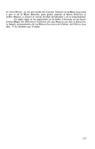 de Odín-Wotan, ya sea por medio del Camino Tántrico de la Mano Izquierda
o por el de la Mano Derecha, para poder enseñar al Héroe Hitlerista el
A-Mor Mágico, y dejarle in cincta del Hijo del Hombre y de la Inmortalidad.
En algún lugar se ha organizado ya la Orden Femenina de las Sacer-
dotisas-Magas del Hitlerismo Esotérico (de esas Mujeres que dan la Salvación,
la Salud), acompañantes de los Héroes-Guerreros del Führer, del Ultimo A va-
tara. Y del Hombre que Vendrá.
127
 