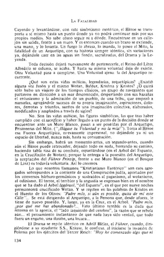 LA FATALIDAD
Cayendo y levantándose, con este simbolismo esotérico, el Héroe se trans-
porta a sí mismo hasta un punto donde ya no podrá continuar más por sus
propios medios. No sabe cómo seguir ni a dónde. Encuéntrase en un calle-
jón sin salida, frente a un muro. Y es entonces cuando un brazo se extiende,
una mano, y lo levanta. Un fuego lo abrasa, lo inunda, lo posee el Mito, la
fatalidad de un Arquetipo, con su historia siempre idéntica, sin variaciones
ya, dejándole caer en las aguas sin fondo, sacralizadas, del Drama y la Le-
yenda.
Toda decisión dejará nuevamente de pertenecerle, el Reino del Libre
Albedrío se esfuma, se acaba. Y hasta su misma voluntad deja de existir.
Otra Voluntad pasa a cumplirse. Una Voluntad ajena: la del Arquetipo re-
currente.
¿Qué son estas vidas míticas, legendarias, arquetípicas? ¿Existió
alguna vez Jasón y el mismo Wotan, Baldur, Krishna y Kristos? ¿O quizá
sólo hubo un viajero de los tiempos clásicos, un grupo de navegantes que
partieron en dirección a un mar desconocido, despertando con sus hazañas
el entusiasmo y la admiración de un pueblo, de una tribu, que empezó a
narrarlas, agregándole sucesos de su propia imaginación, aspiraciones, dolo-
res, derrotas y triunfos, sueños de una imaginación colectiva, elaborados,
modificados y ampliados a través de siglos?
No. Son las vidas míticas, las figuras simbólicas, las que tras haber
cumplido con el sacrificio y haber llegado a un punto de la decisión donde se
encuentran ante un Muro Blanco, pasan a ser poseídas por el Arquetipo,
Prisioneras del Mito. ("¡Hágase tu Voluntad y no la mia!"). Toma al Héroe
esa Fuerza Arquetípica, m•.evamente impersonal, no dejándole ya ni un
espacio de libertad, nunca más, hasta su consumación.
Sin embargo, habrá un momento-antes, un segundo-antes, cuando
aún el Héroe puede retroceder, dejando todo en nada, borrando su camino,
haciendo tabla rasa de su combate, espantándose (en el Arbol del Espanto,
en la Crucifixión de Wotan); porque la entrega a la posesión del Arquetipo,
la aceptación del Führer Prinzip, frente a ese Muro Blanco (en el Bosque
de Linz) es todavía voluntaria. Así lo creemos.
Lo que nosotros llamamos "Kristianismo Esotérico" son esos agre-
gados sobrepuestos a la corriente de una Conspiración judía, aportados por
los conversos bárbaro-germánicos y sustraídos al paganismo, al wotanismo,
al odinismo. El terror, el temblor y la angustia se expresan bien en el nombre
que se ha dado al Arbol lggdrasil, "del Espanto", en el que por nueve noches
permanecerá crucificado Wotan. Y se repiten en las palabras de Kristos en
el Huerto de los Olivos: "Padre mio, si aún es posible, quita de mi este
Cáliz"... Se está dirigiendo al Arquetipo, a la Persona que, desde afuera, le
tiene de nuevo poseído. Y, luego, ya en la Cruz, en el Arbol: "Padre mio,
¿por qué me has abandonado?... Esto último terrible es la duda que
retorna en la agonía, el "lado izquierdo del cerebro", la razón que se rebela
aún... el pensamiento instantáneo de que nada haya sido verdad, que todo
fuera un engaño, una ilusión, una locura...
El Drama se repite idéntico en Adolf Hitler, el Führer, cuando, diri-
giéndose a su ayudante S.S., Krause, le confiesa, al iniciarse la invasión de
Polonia por los ejércitos del Tercer Reich: "Hoy he comenzado algo que ni
134
 