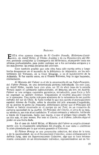 PRÓLOGO
ESTA obra aparece después de El Cordón Dorado, Hitlerismo Esoté-
rico, de Adolf Hitler, el Ultimo Avatfíra y de La Resurrección del Hé-
roe; pretende completar la Cosmogonía del Hitlerismo, alcanzando hasta sus
últimas profundidades, para poder entregar así a los camaradas antiguos y a
los más jóvenes las armas decisivas del combate.
Creo también posible que esta obra haya sido escrita antes y luego
hecha desaparecer en el incendio de la Biblioteca de Alejandría, en los sub-
terráneos del Vaticano, en la Gran Sinagoga, o en el hundimiento de la
Atlántida. Si fue escrita antes, en el Eterno Retorno, hoy lo sigo haciendo,
eternamente.
El Misterio del Führer es el de la encarnación de un Valor-Principio,
del Führer Prinzip, en una determinada persona individuada. En este caso,
en Adolf Hitler, nacido hace cien años, un 20 de abril (mes de la estrella
Venus) según el calendario judeocristiano, en Braunau am lnn, en Austria.
Führer es una antigua expresión germánica, intraducible, pues Guía o Jefe
no expresan su sentido místico. Unicamente el vocablo araucano Cinche
se le aproxima. Una razón más para admirarse de la naturaleza de ese pueblo
extraño del sur de Chile. Si fuera verdad lo que nos cuenta el poeta-guerrero
español Alonso de Ercilla, sobre la elección del jefe araucano Caupolicán,
en su poema de gesta La Araucana, deberíamos pensar que el Principio del
Cinche se habría encarnado en el cuerpo de ese Toki, en un momento de
extrema necesidad de su pueblo. El Principio del Cinche, el alma de su raza,
su sabiduría, sus más altas cualidades. Y estará entrando y saliendo, hablando
a través de Caupolicán, hasta que muera, o que el peligro haya pasado. Ni
un día más, ni uno menos. Por esto el Cinche, o el Führer, deberán dejar el
poder en una fecha dada.
En el caso de Adolf Hitler, el Misterio del Führer se amplía abismal-
mente con la encarnación simultánea del A vatara, lo que viene a confirmar
la crisis planetaria por la que estaría pasando el Universo.
El Führer Prinzip es una proyección colectiva, del alma de la raza,
o de la nacionalidad; no es el Inconsciente Colectivo, como erróneamente lo
definía Jung, sino un Superconsciente Colectivo, algo que se hace intensa-
mente consciente en un determinado individuo, representándose así en for-
19
 