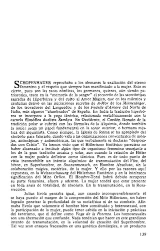 SCHOPENHAUER reprochaba a los alemanes la exaltación del eterno
femenino y el respeto que siempre han manifestado a la mujer. Esto es
cierto, pues son las razas nórdicas, los germanos, quienes, aún siendo pa-
triarcales, traen en la "memoria de la sangre" el recuerdo de las sacerdotisas
sagradas de Hiperbórea y del culto al Amor Mágico, que en los milenios y
centurias derivó en las iniciaciones secretas de A-Mor de los Minnesanger,
de los trovadores del Languedoc y de los Fedelle d'Amore del Norte de
Italia, más algunos "alumbrados" de España. En India la tradición hiperbó-
rea se incorpora a la yoga tántrica, relacionada metafísicamente con la
escuela filosófica dualista Samkya. En Occidente, el Cordón Dorado de la
tradición polar se cubrirá con las fórmulas de la Alquimia, donde también
la mujer juega un papel fundamental en la soror misticce, o hermana mís-
tica del alquimista. Como siempre, la Iglesia de Roma se ha apropiado del
símbolo para falsearlo, dando vida a las organizaciones conventuales de mon-
jas, antimágicas y antiesotéricas, las que verbalmente se declaran "desposa-
das con Cristo". Ya hemos visto que el Hitlerismo Esotérico pareciera no
haber alcanzado a instituir algún tipo de organismo femenino semejante a
los de la gran tradición arcaica y solar, aun cuando la relación de Hitler
con la mujer podría definirse como tántrica. Pues es de todo punto de
vista inconcebible un intento alquímico de transmutación del Vfra, del
héroe, en Superhombre, en Sonnenmensch, en Hombre Absoluto, sin la
colaboración mágica, esotérica, de la mujer. Y ello por las razones aquí
expuestas, en la We/tanschauung del Hitlerismo Esotérico y en la intrínseca
significación del Mito Orfico. El Hombre-Total habrá debido recuperar
su parte femenina, afuera y adentro. La mujer tendrá que estar presente
en toda ansia de totalidad, de absoluto. En la transmutación, en la Resu-
rrección.
Julius Evola pensaba igual, aun cuando incomprensiblemente él
se haya puesto al margen de la comprensión del Mito Hitleriano, sin haber
logrado penetrar la profundidad de su metafísica ni de su combate. Afir-
maba Evola que solamente el hombre bien constituido y heterosexual, con
la participación de la mujer, puede tener cabida en la iniciación y prácticas
del tantrismo, que él define como Yoga de la Potenza. Los homosexuales
son una aberración que confunde. Nada tendrían que hacer en este grandioso
intento de transmutación, en la voluntad de creación del Superhombre.
Tal vez sean ensayos fracasados en una genética demiúrgica, o un producto
139
 