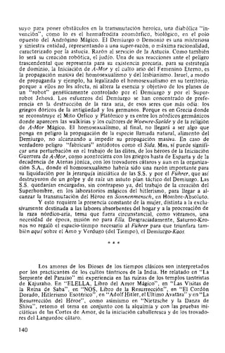 suyo para poner obstáculos en la transmutación heroica, una diabólica "in-
vención", como lo es el hermafrodita zoomórfico, biológico, en el polo
opuesto del Andrógino Mágico. El Demiurgo o Demonio es una misteriosa
y siniestra entidad, representando a una super-razón, o máxima racionalidad,
caracterizado por la astucia. Razón al servicio de la Astucia. Como también
lo será su creación robótica, el judío. Una de sus reacciones ante el peligro
trascendental que representa para su existencia precaria, para su estrategia
de dominio, la Iniciación de A-Mor y el culto ario del Femenino Eterno, es
la propagación masiva del homosexualismo y del lesbianismo. Israel, a modo
de propaganda y ejemplo, ha legalizado el homosexualismo en su territorio,
porque a ellos no les afecta, ni altera la esencia y objetivo de los planes de
un "robot" genéticamente controlado por el Demiurgo y por el Super-
robot Jehová. Los esfuerzos del Demiurgo se han concentrado de prefe-
rencia en la destrucción de la raza aria, de esos seres que más odia: los
griegos dóricos de la antigüedad y los germanos. Porque es en Grecia donde
se reconstruye el Mito Orfico y Platónico y es entre los nórdicos germánicos
donde aparecen las walkirias y los cultores de Woewre-Saelde y de la religión
de A-Mor Mágico. El homosexualismo, al final, no llegará a ser algo que
ponga en peligro la propagación de la especie llamada natural, alimento del
Demiurgo, no alcanzando a impedir su propagación masiva. En caso de
verdadero peligro "fabricará" antídotos como el Sida. Mas, sí puede signifi-
car una perturbación en el trabajo de las élites, de los héroes de la Iniciación
Guerrera de A-Mor, como aconteciera con los griegos hasta de Esparta y de la
decadencia de Atenas jónica, con los trovadores cátaros y aun en la organiza-
ción S.A., donde el homosexualismo habría sido una razón importante para
su liquidación por la jerarquía iniciática de las S.S. y por el Führer, que así
destruyeron de un golpe y de raíz un astuto plan táctico del Demiurgo. Las
S.S. quedarían encargadas, sin contrapeso ya, del trabajo de la creación del
Superhombre, en los laboratorios mágicos del hitlerismo, para llegar a al-
canzar la transmutación del Héroe en Sonnenmensch, en Hombre-Absoluto.
Y esto requiere la presencia constante de la mujer, distinta a la exclu-
sivamente destinada a las labores absorbentes del hogar y a la procreación de
la raza nórdico-aria, tema que fuera circunstancial, como viéramos, una
necesidad de época, misión no para Ella. Desgraciadamente, Saturno-Kro-
nos no regaló el espacio-tiempo necesario al Führer para que triunfara tam-
bién aquí sobre el Amo y Verdugo (del Tiempo), el Demiurgo-Kaos.
* * *
Los amores de los Dioses de los tiempos clásicos son interpretados
por los practicantes de los cultos tántricos de la India. He relatado en "La
Serpiente del Paraíso" mi experiencia en las ruinas de los templos tantristas
de Kajuraho. En "ELELLA, Libro del Amor Mágico", en "Las Visitas de
la Reina de Saba", en "NOS, Libro de la Resurrección", en "El Cordón
Dorado, Hitlerismo Esotérico", en "AdolfHitler, el Ultimo Avat¡j_ra" y en "La
Resurrección del Héroe", como asimismo en "Nietzsche y la Danza de
Shiva", retomo el tema en conjunto con la alquimia y con las pruebas ini-
ciáticas de las Cortes de Amor, de la iniciación caballeresca y de los trovado-
res del Languedoc cátaro.
140
 