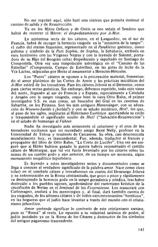 No me repetiré aquí, sólo haré una síntesis que permita insinuar el
camino de salida y de Resurrección.
Ya en los Mitos Orficos y de Osiris se nos señala el Sendero que
habrá de recorrer el Héroe: el despedazamiento por A-Mor.
La misteriosa secta de los cátaros, en el Languedoc, en el sur de
Francia, habrá de recoger la herencia visigoda en la "memoria de la sangre":
el culto del eterno femenino, representado en el Parakletos gnóstico, como
paloma y símbolo de la Pisti Sophia, de Sophia, la Sabiduría, arribada en
esos territorios con las Vírgenes Negras y con la leyenda de Salomé, porta-
dora de su Hijo (el Beográn celta) despedazado y sepultado en Santiago de
Compostela. Otra vez una traspolación astrológica en el "Camino de las
Estrellas" (Compostela, Campo de Estrellas), en las gotas de leche de la
Vía Láctea, salpicadas por Heras al amamantar a Heracles-Hércules.
Los "Puros" cátaros se oponen a la procreación material, fomentan-
do el amor platónico de las Cortes de Amor y las prácticas iniciáticas del
A-Mor estéril de los trovadores. Para los cátaros Jehová es el Demonio, como
para ciertas sectas gnósticas. Sin embargo, debemos repetirlo, todo esto viene
del norte, llegando al sur de Francia y a España, especialmente a Cataluña
y Aragón con la sangre visigoda, como bien lo viera Otto Rahn, el primer
investigador S.S. en esas zonas, un buscador del Gral en las cavernas de
Sabarthé, en los Pirineos. Son los más antiguos Minnesanger, con su adora-
ción de Woewre-Saelde (¿!solda?) y con su saludo iniciático, Heil!, los que,
al paso de los siglos, inspirarán al Hitlerismo Esotérico aportándole su estilo
y traspasándole el significado oculto de Heil! ("Salvación-Resurrección")
en el saludo de homenaje al Führer.
Nadie ha investigado más seriamente el catarismo y el eros de los
trovadores occitanos que mi recordado amigo René Nelly, profesor en la
Universidad de Tolosa y residente de Carcasona. Su obra, casi desconocida
mundialmente hoy, es trascendental. Fue, además, traductor al francés y
propagador del libro de Otto Rahn, "La Corte de Lucifer". Una vez me ase-
guró que si Hitler hubiese ganado la guerra habría reconstruido el castillo
cátaro de Montsegur, que tal vez fuera levantado por los cátaros sobre las
ruinas de un castillo godo y aún anterior, de un tiempo sin memoria, algún
monumento megalítico hiperbóreo.
Es leyendo a estos investigadores serios y documentados como se
llega a conocer el verdadero significado de la palabra amor. Nace como clave
(clus) en el combate cátaro y trovadoresco en contra del Demiurgo Jehová
y su entronización en la Roma cristianizada, que poco a poco y rápidamente
va destruyendo la herencia goda en la sangre germánica y nórdica, tras haber
destruido a los pueblos sajones, apoderándose del esoterismo krístico de la
crucifixión de Wotan en el Irminsul de los Externsteine. Los masacrará con
Carlomagno, anulará a los merovingios y, al final, dará también cuenta de
los visigodos, de los últimos cátaros y de todos esos movimientos "heréticos",
en las hogueras que el judío hace levantar a través del mundo con el cristia-
nismo jehovítico.
Amor pretende significar lo contrario de este cristianismo asesino,
pues es "Roma" al revés. Lo opuesto a su voluntad satánica de poder, al
judío instalado ya en la Roma de los Césares y destructor de los símbolos
del antiguo paganismo trascendente.
141
 