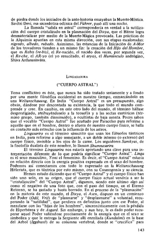 de piedra donde los iniciados de la ante-historia ensayaban la Muerte-Mística.
Savitri Devi, esa sacerdotisa odínica del Führer, pasó allí una noche.
La llamada "salida en astral" correspondería en verdad a la sutiliza-
ción del cuerpo cristalizado en la plasmación del Divya, que el Héroe logra
desmaterializar por medio de la Muerte-Mágica provocada. Las prácticas de
la Alquimia apuntan en esta misma dirección, con sus etapas escalonadas:
nigredo, albedo, rubedo. Asimismo, las estancias de la Iniciación de A-Mor
de los trovadores tienden a un mismo fin: la creación del Hijo del Hombre,
que es Rebis (re-bis), el Re-nacido, el nacido dos veces, por segunda vez,
el Re-che, el AR-yo (el yo resucitado, el aryo), el Humúnculo andrógino,
Shiva Ardanasisvára.
LINGASARIRA
("CUERPO ASTRAL")
Tema conflictivo es éste, que nunca ha sido tratado seriamente y a fondo
por una mente filosófica occidental en nuestro tiempo, enmarcándolo en
una Weltanschauung. En India "Cuerpo Astral" es un presupuesto, algo
obvio, dándose por descontada su existencia, la que todo el mundo com-
prende y cree. En cambio, en este otro lado del mundo, el término hállase
desprestigiado, atribuyéndoselo a la teosofía y a las sectas esotéricas (tér-
mino griego, también disminuido), a ocultistas de baja monta. Pocos saben
que el vocablo "Cuerpo Astral" fue acuñado por Paracelso para referirse a
aquello que en el hombre, dentro o afuera de nuestro cuerpo físico, se halla
en contacto más estrecho con la influencia de los astros.
Lingasarira es el término sánscrito que usan los filósofos tántricos
en India, para referirse a algo semejante, a un doble interno (o externo) del
cuerpo físico, invisible a los ojos de la carne. Los seguidores Samkyas, de
la fisolofía dualista de este nombre, lo llaman Shumnasarira.
El término Lingasarira nos estaría aportando una clave para una in-
terpretación diferente de lo que podría significar "Cuerpo Astral". Linga.
es el sexo masculino, Yoni el femenino. Es decir, el "Cuerpo Astral" estaría
en relación directa con la energía positiva expresada en el sexo del hombre.
Podemos así conectarnos con todo lo expresado en la Weltanschauung
Hitlerista, que es tántrica por esto mismo, con su Cosmogonía y su ciencia.
Hemos estado diciendo que el "Cuerpo Astral" y el cuerpo físico han
sido uno solo, en su origen, que el cuerpo físico actual vendría a ser la
"cristalización" del "Cuerpo Astral", digamos, siendo este último algo así
como el negativo de una foto que, con el paso del tiempo, en el Eterno
Retorno, se ha gastado y hasta borrado. En el proceso de la "plasmación"
en la materia de este mundo, el Divya, el Asen, dispuso en un comienzo
del Poder (Odil, Vril) de "plasmarse" y "desplasmarse" a voluntad, recu-
perando la "sutilidad", que perdiera en definitiva junto con ese Poder, al
mezclarse con las "hijas de los hombres", sincronísticamente con la pérdida
de Hiperbórea y de Asgard. Sin embargo, y aun hoy, le es dado poder recu-
perar aquel Poder valiéndose precisamente de la energía que en el sexo se
simboliza y que le entrega la Serpiente allí enrollada (Kundalini) en la base
del Arbol (lggdrasil) de su columna vertebral, donde se "crucifica" para
143
 