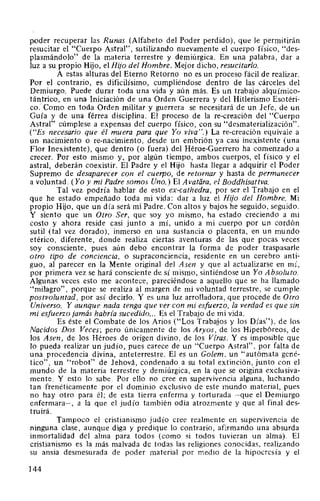 ppder recuperar las Runas (Alfabeto del Poder perdido), que le permitirán
resucitar el "Cuerpo Astral", sutilizando nuevamente el cuerpo físico, "des-
plasmándolo" de la materia terrestre y demiúrgica. En una palabra, dar a
luz a su propio Hijo, el Hijo del Hombre. Mejor dicho, resucitarlo.
A estas alturas del Eterno Retorno no es un proceso fácil de realizar.
Por el contrario, es dificilísimo, cumpliéndose dentro de las cárceles del
Demiurgo. Puede durar toda una vida y aún más. Es un trabajo alquímico-
tántrico, en una Iniciación de una Orden Guerrera y del Hitlerismo Esotéri-
co.· Como en toda Orden militar y guerrera se necesitará de un Jefe, de un
Guía y de una férrea disciplina. El proceso de la re-creación del "Cuerpo
Astral" cúmplese a expensas del cuerpo físico, con su "desmaterialización".
("Es necesario que él muera para que Yo viva".) La re-creación equivale a
un nacimiento o re-nacimiento, desde un embrión ya casi inexistente (una
Flor Inexistente), que dentro (o fuera) del Héroe-Guerrero ha comenzado a
crecer. Por esto mismo y, por algún tiempo, ambos cuerpos, el físico y el
astral, deberán coexistir. El Padre y el Hijo hasta llegar a adquirir el Poder
Supremo de desaparecer con el cuerpo, de retornar y hasta de permanecer
a voluntad. (Yo y mi Padre somos Uno.) El Avatara, el Boddhisattva.
Tal vez podría hablar de esto ex-cathedra, por ser el Trabajo en el
que he estado empeñado toda mi vida: dar a luz el Hijo del Hombre. Mi
propio Hijo, que un día será mi Padre. Con altos y bajos he seguido, seguido.
Y siento que un Otro Ser, que soy yo mismo, ha estado creciendo a mi
costo y ahora reside casi junto a mí, unido a mi cuerpo por un cordón
sutil (tal vez dorado), inmerso en una sustancia o placenta, en un mundo
etérico, diferente, donde realiza ciertas aventuras de las que pocas veces
soy consciente, pues aún debo encontrar la forma de poder traspasarle
otro tipo de conciencia, o supraconciencia, residente en un cerebro anti-
guo, al parecer en la Mente original del Asen y que al actualizarse en mí,
por primera vez se hará consciente de sí mismo, sintiéndose un Yo Absoluto.
Algunas veces esto me acontece, pareciéndose a aquello que se ha llamado
"milagro", porque se realiza al margen de mi voluntad terrestre, se cumple
postvoluntad, por así decirlo. Y es una luz arrolladora, que procede de Otro
Universo. Y aunque nada tenga que ver con mi esfuerzo, la verdad es que sin
mi esfuerzo jamás habda sucedido... Es el Trabajo de mi vida.
Es éste el Combate de los Arios ("Los Trabajos y los Días"), de los
Nacidos Dos Veces; pero únicamente de los Aryos, de los Hiperbóreos, de
los Asen, de los Héroes de origen divino, de los Vtras. Y es imposible que
lo pueda realizar un judío, pues carece de un "Cuerpo Astral", por falta de
una procedencia divina, anteterrestre. El es un Golem, un "autómata gené-
tico", un "robot" de Jehová, condenado a su total extinción, junto con el
mundo de la materia terrestre y demiúrgica, en la que se origina exclusiva-
mente. Y esto lo sabe. Por ello no cree en supervivencia alguna, luchando
tan frenéticamente por el dominio exclusivo de este mundo material, pues
no hay otro para él; de esta tierra enferma y torturada -que el Demiurgo
enfermara-, a la que el judío también odia atrozmente y que al final des-
truirá.
Tampoco el cristianismo judío cree realmente en supervivencia de
ninguna clase, aunque diga y predique lo contrario, afirmando una absurda
inmortalidad del alma para todos (como si todos tuvieran un alma). El
cristianismo es la más malvada de todas las religiones conocidas, realizando
su ansia desmesurada de poder material por medio de la hipocresía y el
144
 
