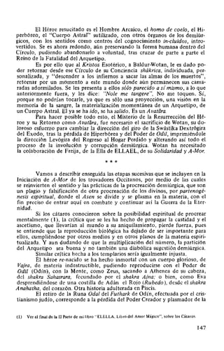 El Héroe resucitado es el Hombre Arcaico, el horno de coelo, el Hi-
perbóreo, el "Cuerpo Astral'' sutilizado, con otros órganos de los demiúr-
gicos, con los sentidos como centros del cognocimiento in-cluidos, intro-
vertidos. Se es ahora redondo, aún preservando la forma humana dentro del
Círculo, pudiendo abandonarlo a voluntad, tras cruzar de parte a parte el
Reino de la Fatalidad del Arquetipo.
Es por ello que al Kristos Esotérico, a Baldur-Wotan, le es dado po-
der retornar desde ese Círculo de su Conciencia shákrica, individuada, per-
sonalizada, y "descender a los infiernos a sacar las almas de los muertos",
retornar por un momento a este mundo donde aún permanecen sus cama-
radas adormilados. Se les presenta a ellos sólo parecido a si mismo, a lo que
anteriormente fuera, y les dice: "Nole me tangere", No me toquen. Sí,
porque no podrían tocarle, ya que es sólo una proyección, una visión en la
memoria de la sangre, la materialización momentánea de un Arquetipo, de
un Cuerpo Astral. El ya se ha ido, se ha salido. Es un A vatfíra.
Para hacer posible todo esto, el Misterio de la Resurrección del Hé-
roe y su Retorno como A vatiíra, fue necesario el sacrificio de Wotan, su do-
loroso esfuerzo para cambiar la dirección del giro de la Swástika Dextrógira
del Exodo, tras la pérdida de Hiperbórea y del Poder de Odil, imprimiéndole
la dirección Levógira del Regreso al Hogar Perdido y alterando así todo el
proceso de la involución y corrupción demiúrgica. Wotan ha necesitado
la colaboración de Freija, de la Ella de ELLAEL, de su Solidaridad y A-Mor.
* * *
Vamos a describir enseguida las etapas sucesivas que se incluyen en la
Iniciación de A-Mor de los trovadores Occitanos, por medio de las cuales
se reinvierten el sentido y las prácticas de la procreación demiúrgica, que son
un plagio y falsificación de otra procreación de los divinos, por partenogé-
nesis espiritual, donde el Asen se divide y se plasma en la materia, con el
fin preciso de entrar aquí en combate y continuar así la Guerra de la Eter-
nidad.
Si los cátaros conocieron sobre la posibilidad espiritual de procrear
mentalmente (1), la crítica que se les ha hecho de propagar la castidad y el
ascetismo, que llevarían al mundo a su aniquilamiento, pierde fuerza, pues
se entiende que la reproducción biológica ha dejado de ser importante para
ellos, cumpliéndose por otros medios y en otros planos de la materia espiri-
tualizada. Y aun dudando de que la multiplicación del número, la partición
del Arquetipo sea buena y no también una diabólica sugestión demiúrgica.
Similar crítica hecha a los templarios sería igualmente injusta.
El héroe re-nacido se ha hecho inmortal con un cuerpo glorioso, de
Vajra, de materia indestructible, pudiendo reproducirse con el Poder de
Odil (Odín), con la Mente, como Zeus, sacando a Athenea de su cabeza,
del shakra Sahasrara, fecundado por el shakra Ajna; o bien, como Eva
desprendiéndose de una costilla de Adán el Rojo (Rubedo ), desde el shakra
Anahatha, del corazón. Otra historia adulterada en Piscis.
El retiro de la Runa Oda! del Futhark de Odín, efectuada por el cris-
tianismo judío, corresponde a la pérdida del Poder Creador y plasmador de la
(1) Ver el final de la II Parte de mi libro "ELELLA, Libro del Amor Mágico", sobre los Cátaros.
147
 