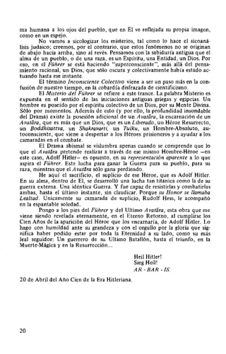 ma humana a los ojos del pueblo, que en El ve reflejada su propia imagen,
como en un espejo.
No vamos a sicologizar los misterios, tal como lo hace el sicoaná-
lisis judaico; creemos, por el contrario, que estos fenómenos no se originan
de abajo hacia arriba, sino al revés. Pensamos con la sabiduría antigua que el
alma de un pueblo, o de una raza, es un Espíritu, una Entidad, un Dios. Por
eso, en el Führer se está haciendo "superconsciente", más allá del pensa-
miento racional, un Dios, que sólo oscura y colectivamente había estado ac-
tuando hasta ese instante.
El término Inconsciente Colectivo viene a ser un paso más en la con-
fusión de nuestro tiempo, en la cobardía disfrazada de cientificismo.
El Misterio del Führer se refiere a este trance. La palabra Misterio es
expuesta en el sentido de las iniciaciones antiguas griegas y egipcias. Un
hombre es poseído por el espíritu colectivo de un Dios, por su Mente Divina.
Sólo por momentos. Además de esto (y por ello, la profundidad insondable
del Drama) existe la posesión adicional de un A vatiira, la encarnación de un
Avalara, que es más que un Dios, que es un Liberado, un Héroe Resurrecto,
un Boddhisattva, un Shakravarti, un Tulku, un Hombre-Absoluto, au-
toconsciente, que viene a despertar a los Héroes prisioneros y a ayudar a los
camaradas en el combate.
El Drama abismal se vislumbra apenas cuando se comprende que lo
que el A vatara pretende realizar a través de ese mismo Hombre-Héroe -en
este caso, Adolf Hitler- es opuesto, en su representación aparente a lo que
aspira el Führer. Este lucha para ganar la Guerra para su pueblo, para su
raza, mientras que el Avatiira sólo gana perdiendo.
He aquí el sacrificio, el suplicio de ese Héroe, que es Adolf Hitler.
En su alma, dentro de El, se desarrolló una lucha tan titánica como la de su
guerra externa. Una idéntica Guerra. Y fue capaz de resistirlas y combatirlas
ambas, hasta el último instante, sin claudicar. Porque su Honor se llamaba
Lealtad. Unicamente su camarada de suplicio, Rudolf Hess, le acompañó
en la espantable soledad.
Pongo a los pies del Führer y del Ultimo Avatiira, esta obra que me
viene siendo revelada eternamente, en el Eterno Retorno, al cumplirse los
Cien Años de la aparición del Héroe que los encarnaría, de Adolf Hitler. Lo
hago con humildad ante su grandeza y con el orgullo por la gloria que sig-
nifica haber podido estar por toda la Eternidad a su lado, como su más
leal seguidor: Un guerrero de su Ultimo Batallón, hasta el triunfo, en la
Muerte-Mágica y en la Resurrección...
20 de Abril del Año Cien de la Era Hitleriana.
20
Heil Hitler!
Sieg Heil!
AR -BAR -!S.
 