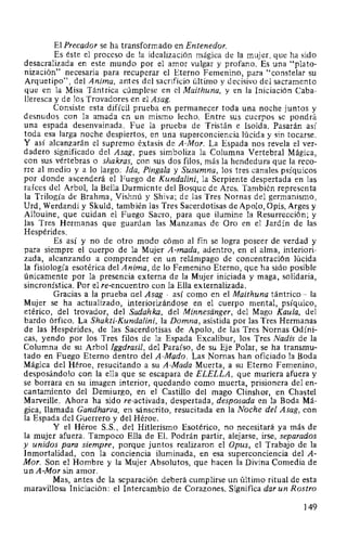 El Precador se ha transformado en Entenedor.
Es éste el proceso de la idealización mágica de la mujer, que ha sido
desacralizada en este mundo por el amor vulgar y profano. Es una "plato-
nización" necesaria para recuperar el Eterno Femenino, para "constelar su
Arquetipo", del Anima, antes del sacrificio último y decisivo del sacramento
que en la Misa Tántrica cúmplese en el Maithuna, y en la Iniciación Caba-
lleresca y de los Trovadores en el Asag.
Consiste esta difícil prueba en permanecer toda una noche juntos y
desnudos con la amada en un mismo lecho. Entre sus cuerpos se pondrá
una espada desenvainada. Fue la prueba de Tristán e Isolda. Pasarán así
toda esa larga noche despiertos, en una superconciencia lúcida y sin tocarse.
Y así alcanzarán el supremo éxtasis de A-Mor. La Espada nos revela el ver-
dadero significado del Asag, pues simboliza la Columna Vertebral Mágica,
con sus vértebras o shakras, con sus dos filos, más la hendedura que la reco-
rre al medio y a lo largo: Ida, Pinga/a y Susumna, los tres canales psíquicos
por donde ascenderá el Fuego de Kundalini, la Serpiente despertada en las
raíces del Arbol, la Bella Durmiente del Bosque de Ares. También representa
la Trilogía de Brahma, Vishnú y Shiva; de las Tres Nomas del germanismo,
Urd, Werdandi y Skuld, también las Tres Sacerdotisas de Apolo, Opis, Arges y
Allouine, que cuidan el Fuego Sacro, para que ilumine la Resurrección; y
las Tres Hermanas que guardan las Manzanas de Oro en el Jardín de las
Hespérides.
Es así y no de otro modo cómo al fin se logra poseer de verdad y
para siempre el cuerpo de la Mujer A-mada, adentro, en el alma, interiori-
zada, alcanzando a comprender en un relámpago de concentración lúcida
la fisiología esotérica del Anima, de lo Femenino Eterno, que ha sido posible
únicamente por la presencia externa de la Mujer iniciada y maga, solidaria,
sincronística. Por el re-encuentro con la Ella externalizada.
Gracias a la prueba oel Asag -así como en el Maithuna tántrico- la
Mujer se ha actualizado, interiorizándose en el cuerpo mental, psíquico,
etérico, del trovador, del Sadahka, del Minnesanger, del Mago Kaula, ·del
bardo órfico. La Shakti~Kundalini, la Domna, asistida por las Tres Hermanas
de las Hespérides, de las Sacerdotisas de Apolo, de las Tres Nomas Odíni-
cas, yendo por los Tres filos de la Espada Excalibur, los Tres Nadis de la
Columna de su Arbol Iggdrasil, del Paraíso, de su Eje Polar, se ha transmu-
tado en Fuego Eterno dentro del A-Mado. Las Nomas han oficiado la Boda
Mágica del Héroe, resucitando a su A-Mada Muerta, a su Eterno Femenino,
desposándolo con la ella que se escapara de ELELLA, que muriera afuera y
se borrara en su imagen interior, quedando como muerta, prisionera del en-
cantamiento del Demiurgo, en el Castillo del mago Clinshor, en Chastel
Marveille. Ahora ha sido re-activada, despertada, desposada en la Boda Má-
gica, llamada Gandharva, en sánscrito, resucitada en la Noche del Asag, con
la Espada del Guerrero y del Héroe.
Y el Héroe S.S., del Hitlerismo Esotérico, no necesitará ya más de
la mujer afuera. Tampoco Ella de EL Podrán partir, alejarse, irse, separados
y unidos para siempre, porque juntos realizaron el Opus, el Trabajo de la
Inmortalidad, con la conciencia iluminada, en esa superconciencia del A-
Mor. Son el Hombre y la Mujer Absolutos, que hacen la Divina Comedia de
un A-Mor sin amor.
Mas, antes de la separación deberá cumplirse un último ritual de esta
maravillosa Iniciación: el Intercambio de Corazones. Significa dar un Rostro
149
 