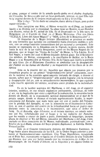 al alma, porque el rostro de la amada queda graba en el shakra Anahatha,
del Corazón. Se lleva a cabo por un beso profundo, intenso, en que Ella espi-
ra (y expira) dentro de El (muere místicamente en El) y El en Ella.
Ella le dice: "Te he dado mi corazón; dame ahora el tuyo, para poder
seguir viviendo..."
Tras cumplirse ese Rito, el Héroe re-nacido es el Drug, un hombre
ligado a su Domna por la eternidad. Su alma tiene un Rostro, es un Hombre
con Rostro, mitad de El, mitad de Ella. Es el Desposado en la Isla sacra de
Helgoland, en el Castillo de Gral, en el Monte Melimoyu. (Ver mis libros
"ELELLA, Libro del Amor Mágico" y "NOS, Libro de la Resurrección".)
El despertar de la Mujer Interior (Kundalini) se produce en medio
de una tormenta que sumerje los continentes hasta entonces visibles y acti-
vos, con un aniquilamiento momentáneo del yo racional y consciente. Este
suceso se representa en la Alquimia con la Nigredo, la opera oscura, donde
hasta la raíz de la luz visible desaparece, como en los Hoyos Negros de las
galaxias, que se tragan las "Gotas de Leche" de Heras, la Vía Láctea. Es el
Sol Negro, a través del cual el Héroe-Iniciado deberá pasar. En el Kristianis-
mo nórdico, de Wotan, corresponde a la crucifixión de Baldur, en la Runa
Hagal y a su Resurrección al Noveno Día. Es la Figura que ilustra la portada
de este libro. En el Hitlerismo Esotérico se simboliza con la desaparición
del Führer en las llamas del Bunker y su reaparición en los Oasis de la An-
tártica.
Esta es la muerte del yo. Aquellos que alguna vez pasaron por la
dramática prueba de un primer "desprendimiento astral" consciente, cuan-
do lo racional se ha resistido agónicamente tratando de dirigir, o desviar el
suceso, saben que el "desprendimiento" sólo podrá lograrse con la renuncia
y desaparición del yo, con su aniquilamiento momentáneo, lo que equivale
a una muerte aparente del mismo, aceptada como pérdida de la individuali-
dad.
Es en la lucidez suprema del Maithuna, o del Asag, en el orgasmo
interior, extático, en ese estado orgásmico permanente, continuo, de todo
el ser, en la Implosión que viene a significar la reabsorción, la reversión hacia
dentro de Bundi, de la eyaculación seminal depositándose en el mar de la
propia sangre, donde se alcanza el éxtasis supremamente lúcido, la super-
conciencia del Kaivalia, que nada tiene que ver con el sueño del Nirvana,
con la pérdida del Samadhi, ni con la inmersión en el Inconsciente Colec-
tivo, ni con el cambio del centro de la individualidad hacia un punto equi-
distante entre la conciencia y lo inconsciente, que sería el Selbst de
Jung. Es el Kaivalia, algo diferente, es el éxtasis tántrico, un estado máxi-
mo del Yo, refortalecido por el fuego y la luz radiante del Purusha,
que ha venido a cruzar de parte a parte, derrotando al Arquetipo, incapaz
ahora de disolver el Yo del Héroe, vencedor del Maithuna y del Asag, trans-
mutado en Dios consciente de Sí Mismo, individuado, personalizado, con el
Rostro de la A-Mada, además del Suyo propio; Baphomet, la Estrella Doble,
Venus-Lucifer.
Este es el Camino totalmente distinto del Hitlerismo Esotérico, la
Yoga hasta ahora desconocida de las S.S., de la Orden Negra anterior y pos-
terior al Nacionalsocialismo exotérico. Una Yoga Hiperbórea, recuperada
en el Polo Sur, nuevamente re-ligada en el Cordón Dorado de una Tradición
pre-Rúnica, que una vez habrá pasado por las iniciaciones de A-Mor de los
Minnesiinger, de los Fedele d'Amore, en la Alquimia y en alguna Orden se-
150
 