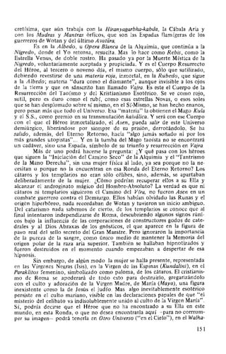 cretísima, que aún trabaja con la Hiranyagarbha-kabda, la Cábala Aria y
con los Mudras y Mantras órficos, que son las Espadas flamígeras de los
guerreros de Wotan y del último Avatiira.
Es en la Albedo, u Opera Blanca de la Alquimia, que continúa a la
Nigredo, donde el Yo retorna, resucita. Mas lo hace como Rebis, como la
Estrella Venus, de doble rostro. Ha pasado ya por la Muerte Mística de la
Nigredo, voluntariamente aceptada y propiciada. Y es el Cuerpo Resurrecto
del Héroe, al tercero o noveno día, el mismo cuerpo, sólo que sutilizado,
debiendo revestirse de una materia roja, inmortal, en la Rubedo, que sigue
a la Albedo; materia "dura como el diamante", aunque invisible a los ojos
de la tierra y que en sánscrito han llamado Vajra. Es este el Cuerpo de la
Resurrección del Taoísmo y del Kristianismo Esotérico. Se ve como rojo,
sutil, pero es duro como el rubí, como esas estrellas Novas, o esos soles
que se han desplomado sobre sí mismo, en el Sí-Mismo, se han hecho enanos,
pero pesan más que todo el Universo. Esa "materia" la obtienen el Mago Kula
y el S.S., como premio en su transmutación kaiválica. Y será con ese Cuerpo
con el que el Héroe inmortalizado, el Asen, pueda salir de este Universo
demiúrgico, liberándose por siempre de su prisión, derrotándolo. Se ha
salido, además, del Eterno Retorno, hacia "algo jamás soñado ni por los
más grandes utopistas"... Y en la tumba del Mago taoísta no se encontrará
un cadáver, sino una Espada, símbolo de su triunfo y resurrección en Vajra.
Más de uno podrá hacerse la pregunta: ¿Y qué pasa con los héroes
que siguen la "Iniciación del Camino Seco" de la Alquimia y el "Tantrismo
de la Mano Derecha", sin una mujer física al lado, ya sea porque no la ne-
cesitan o porque no la encuentran en esa Ronda del Eterno Retorno? Los
cátaros y los templarios no eran sólo célibes, sino, además,· se apartaban
deliberadamente de la mujer. ¿Cómo podrían recuperar ellos a su Ella y
alcanzar el androginato mágico del Hombre-Absoluto? La verdad es que ni
cátaros ni templarios siguieron el Camino del Vfra, no fueron Asen en un
combate guerrero contra el Demiurgo. Ellos habían olvidado las Runas y el
origen hiperbóreo, nada recordaban de Wotan y tuvieron un inicio ambiguo.
Del catarismo nada sabemos de cierto, de los templarios se conoce que al
final intentaron independizarse de Roma, descubriendo algunos signos rúni-
cos bajo la influencia de las corporaciones de constructores godos de cate-
drales y al Dios Abraxas de los gnósticos, el que aparece en la figura de
pavo real del sello secreto del Gran Maestre. Pero ignoraron la importancia
de la pureza de la sangre, como único medio de mantener la Memoria del
origen polar de la raza aria superior. También se hallaban hipnotizados Y
fueron destruidos en el momento cuando empezaban a despertar de esa
hipnosis.
Sin embargo, de algún modo la mujer se halla presente, representada
en las Vírgenes Negras (lsis), en la Virgen de las Espinas (Kundalini), en el
Paraklitos femenino, simbolizado como paloma, de los cátaros. El cristianis-
mo de Roma se apoderará de todo esto para destruirlo, gregarizándolo
con el culto y adoración de la Virgen Madre, de María (Maya), una figura
inexistente como la de Jesús el judío. Mas algo inevitablemente esotérico
persiste en el culto mariano, visible en las declaraciones papales de que "el
misterio del celibato va indisolublemente unido al culto de la Virgen María".
Sí, podría decirse que el Héroe que no ha encontrado a su Ella en este
mundo, en esta Ronda, o que no desea encontrarla aquí -para no corrrom-
per su imagen- podrá tenerla en Otro Universo ("en el Cielo"), en el Walha-
151
 