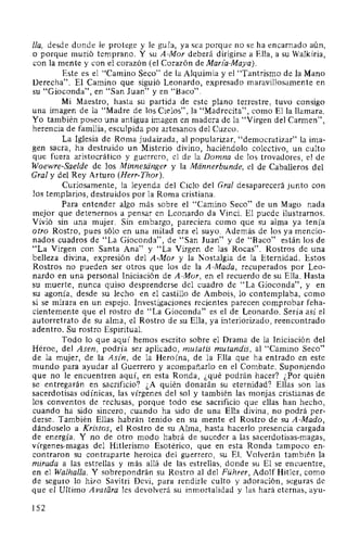 /la, desde donde le protege y le guía, ya sea porque no se ha encarnado aún,
o porque murió temprano. Y su A-Mor deberá dirigirse a Ella, a su Walkiria,
con la mente y con el corazón (el Corazón de Maria-Maya).
Este es el "Camino Seco" de la Alquimia y el "Tantrismo de la Mano
Derecha". El Camino que siguió Leonardo, expresado maravillosamente en
su "Gioconda", en "San Juan" y en "Baco".
Mi Maestro, hasta su partida de este plano terrestre, tuvo consigo
una imagen de la "Madre de los Cielos", la "Madrecita", como Ella llamara.
Yo también poseo una antigua imagen en madera de la "Virgen del Carmen",
herencia de familia, esculpida por artesanos del Cuzco.
La Iglesia de Roma judaizada, al popularizar, "democratizar" la ima-
gen sacra, ha destruido un Misterio divino, haciéndolo colectivo, un culto
que fuera aristocrático y guerrero, el de la Domna de los trovadores, el de
Woewre-Sae/de de los Minnesanger y la Mannerbunde, el de Caballeros del
Gral y del Rey Arturo (Herr-Thor).
Curiosamente, la leyenda del Ciclo del Gral desaparecerá junto con
los templarios, destruidos por la Roma cristiana.
Para entender algo más sobre el "Camino Seco" de un Mago nada
mejor que detenernos a pensar en Leonardo da Vinci. El puede ilustrarnos.
Vivió sin una mujer. Sin embargo, pareciera como que su alma ya tenía
otro Rostro, pues sólo en una mitad era el suyo. Además de los ya mencio-
nados cuadros de "La Gioconda", de "San Juan" y de "Baco" están los de
"La Virgen con Santa Ana" y "La Virgen de las Rocas". Rostros de una
belleza divina, expresión del A-Mor y la Nostalgia de la Eternidad. Estos
Rostros no pueden ser otros que los de la A-Mada, recuperados por Leo-
nardo en una personal Iniciación de A-Mor, en el recuerdo de su Ella. Hasta
su muerte, nunca quiso desprenderse del cuadro de "La Gioconda", y en
su agonía, desde su lecho en el castillo de Ambois, lo contemplaba, como
si se mirara en un espejo. Investigaciones recientes parecen comprobar feha-
cientemente que el rostro de "La Gioconda" es el de Leonardo. Sería así el
autorretrato de su alma, el Rostro de su Ella, ya interiorizado, reencontrado
adentro. Su rostro Espiritual.
Todo lo que aquí hemos escrito sobre el Drama de la Iniciación del
Héroe, del Asen, podría ser aplicado, mutatis mutandis, al "Camino Seco"
de la mujer, de la Asfn, de la Heroína, de la Ella que ha entrado en este
mundo para ayudar al Guerrero y acompañarlo en el Combate. Suponiendo
que no le encuentren aquí, en esta Ronda, ¿qué podrán hacer? ¿Por quién
se entregarán en sacrificio? ¿A quién donarán su eternidad? Ellas son las
sacerdotisas odínicas, las vírgenes del sol y también las monjas cristianas de
los conventos de reclusas, porque todo ese sacrificio que ellas han hecho,
cuando ha sido sincero, cuando ha sido de una Ella divina, no podrá per-
derse. También Ellas habrán tenido en su mente el Rostro de su A-Mado,
dándoselo a Kristos, el Rostro de su Alma, hasta hacerlo presencia cargada
de energía. Y no de otro modo habrá de suceder a las sacerdotisas-magas,
vírgenes-magas del Hitlerismo Esotérico, que en esta Ronda tampoco en-
contraron su contraparte heroica del guerrero, su El. Volverán también la
mirada a las estrellas y más allá de las estrellas, donde su El se encuentre,
en el Walhal/a. Y sobrepondrán su Rostro al del Führer, Adolf Hitler, como
de seguro lo hizo Savitri Devi, para rendirle culto y adoración, seguras de
que el Ultimo A vatara les devolverá su inmortalidad y las hará eternas, ayu-
152
 