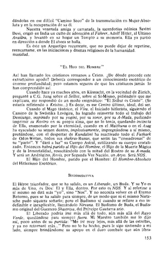 dándolas en ese difícil "Camino Seco" de la transmutación en Mujer-Abso-
luta y en la recuperación de su él.
Nuestra venerada amiga y camarada, la sacerdotisa odínica Savitri
Devi, erigió en India un culto de adoración al Führer, Adolf Hitler, al Ultimo
Avatiira, y levantó en su hogar un Templo a su memoria. Ella ya partió
en dirección a donde El ahora se halla.
Es éste un Arquetipo recurrente, que no puede dejar de repetirse,
reencarnarse, en las iniciaciones y dramas religiosos de la humanidad.
manidad.
"EL Huo DEL HoMBRE"
Así han llamado los cristianos romanos a Cristo. ¿De dónde procede este
extrañísimo apodo? Debería corresponder a un conocimiento esotérico de
enorme profundidad; pero estamos seguros de que los cristianos jamás lo
han comprendido así.
Cuando hace ya muchos años, en Küsnacht, en la vecindad de Zürich,
pregunté a C.G. Jung sobre el Selbst, sobre el Sí-Mismo, pidiéndole que me
explicara, me respondió de un modo enigmático: "El Selbst es Cristo". (Se
estaría refiriendo a Kristos...) Es decir, es ese Centro último, ideal, del ser.
Cuando el Mago tántrico, el Vira, el Iniciado hitlerista, siguiendo el
Camino de la Swástika Levógira, ha logrado reinvertir todo el trabajo del
Demiurgo, inspirado por su yogini, por su soror, por su A-Mada, pudiendo
imprimir su Rostro en su propia alma, que no lo tenía, quedando incincta
de Ella, enamorado por la eternidad, cuando en el Maithuna o en el Asag
ha eyaculado su semen dentro, implosivamente, impregnándose a sí mismo,
preñándose, con el despertar de Kundalini ha reactivado todo el Futhark
de Odín-Wotan, todos sus shakras-Runas, que serán las "comadronas'' de
su "parto". Y "dará a luz" su Cuerpo Astral, sutilizando su cuerpo cristali-
zado. Entonces habrá parido al Hijo del Hombre, el Hijo de la Muerte Mágica
y de la Inmortalidad, resucitándolo con la mitad del Rostro de su A-mada.
Y será un Andrógino, R evis, por Segunda Vez Nacido, un Aryo. Será NOS.
El Hijo del Hombre, parido por el Hombre: El Hombre-Absoluto
del Hitlerismo Esotérico.
BoDDHISATTVA
El Héroe triunfador, que se ha salido, es un Liberado, un Buda. Y su Yo es
más de Uno, es Dos: El y Ella, dentro. Por esto es NOS. Y al referirse a
sí mismo no dirá más "yo", sino "Nos". Y no necesita volver en el Eterno
Retorno, pues se ha salido para siempre, de un modo que ni el mismo Nietz-
sche pudo siquiera soñarlo; pero el Budismo sí cuando se refiere a eso in-
definible e inexplicable, llamándolo Nirvana. El Budismo de Buda, el Budis-
mo original del Guerrero Shastriya, del Príncipe Gautama ario.
El Liberado podría irse más allá de todo, aún más allá del Rayo
Verde, quedándose para siempre fuera. Mi Maestro también me lo dijo
así, poco antes de su partida: "Me iré muy lejos, más allá de las estrellas,
y ya no retornaré más..." Pero no lo ha hecho, pues le sigo sintiendo a mi
lado, siempre brindándome su apoyo en el duro combate que aún libra-
1.53
 