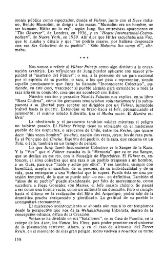 monia pública como espectador, donde el Führer, junto con el Duce italia-
no, Benito Mussolini, se dirigía a las masas. "Mussolini era un hombre, un
ser humano, Hitler no lo era", según Jung. Sus entrevistas aparecieron en
"The Observer", de Londres, en 1936, y en "Hearst International-Cosmo-
politan", de Nueva York, en 1939. Allí dice que Hitler escuchaba una Voz,
que lo guiaba y dirigía y que "no podría casarse, por hallarse desposado
con ese Ser Colectivo de su pueblo". "Sólo Mahoma fue como él", afir-
maba.
* * *
Nos vamos a referir al Führer Prinzip como algo distinto a la encar-
nación avatárica. Las reflexiones de Jung pueden aplicarse con mayor pro-
piedad al "misterio del Führer"; o sea, a la posesión de un guía nacional
por el espíritu de su pueblo, o raza, a los que pasa a representar, siendo
aquello precisamente que Jung ha llamado "Inconsciente Colectivo", pu-
diendo, en este caso, trascender al pueblo alemán para extenderse a toda la
raza aria en su conjunto, cosa que así aconteció con Hitler.
Nuestro escritor y pensador Nicolás Palacios nos explica, en su libro
"Raza Chilena", cómo los germanos renunciaban voluntariamente (lo subra-
yamos) a su libertad para aceptar ser dirigidos por un Führer, jurándole
lealtad hasta la muerte. Extendían su brazo hacia el Jefe, pronunciando el
juramento; el mismo saludo hitlerista. Era el Mudra sacro. El Mantra es:
Heil!
La obediencia y el juramento tendrían validez mientras el peligro
no hubiese pasado. El Führer Prinzip tiene su semejante en el misterioso
pueblo de los mapuches, o araucanos de Chile, entre los Reche, que quiere
decir "dos veces hombre" (re-che), nacido dos veces, Aryo; los de raza pura.
Es el Principio del Cinche. Espíritu del pueblo, de la raza, que encarna en un
Toki, o Jefe, también en un tiempo de peligro.
Lo que Jung llamó Inconsciente Colectivo es la Sangre de la Raza.
Y la "Voz" que el Führer escucha es la "Memoria" que va en esa Sangre,
que se desliza en ese río, con la Nostalgia de Hiperbórea. El Führer es, en-
tonces, el alma colectiva que una raza o un pueblo traspasan a un hombre,
a un Guía, para que "hable y actúe por ellos". Y ese hombre, siempre con
humildad, acepta el sacrificio de su persona, de su individualidad y de su
vida, para entregarse a una Voluntad que lo supera. Puede ésta ser una po-
sesión temporal, de la que se puede salir -o no- en definitiva. También el
"alma de su pueblo" puede abandonarle, por falta de merecimiento, como
sucediera a Jorge González von Marées, el Jefe nazista chileno. Se pasará
a ser como una horma vacía, como un autómata sin dirección. Pero si cumple
hasta el último en la realización del Mito del Arquetipo, podrá salir de la
dramática prueba enriquecido y glorificado. La gratitud de su pueblo le
acompañará eternamente.
El misterioso acontecimiento se ahonda aún más si lo contemplamos
desde la perspectiva que nos da la Weltanschauung Hitlerista, dentro de la
concepción odínica, órfica de la Creación.
Wotan se ha dividido en sus "batallones", en su Casa de Familia, en la
estirpe de los Asen, los Vanen, los Víras, para poder penetrar en el universo
de la plasmación terrestre. Ahora, y en el caso de Alemania del Tercer
Reich, en el momento de más gran peligro, todos vuelven a re-unirse en torno
158
 