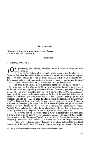 INTRODUCCIÓN
"Lo que yo soy es a través vuestro; pero lo que
vosotros sois es a través mlo. "
Adolf Hitler
SAHAM! HAMSA! (1)
• QH, guerreros, oh, héroes, reunidos en el Círculo Rúnico del Fut-
l hark de Odín!
El Río de la Fatalidad desciende vertiginoso, cumpliéndose ya el
Ciclo del Destino. Por ello he sido autorizado a revelar el secreto que he guar-
dado con celo a través de los afíos, desde mi juventud. Son ya cincuenta años
de la masacre de los mártires nazistas chilenos y cien del nacimiento de Adolf
Hitler, nuestro Führer venerado, encarnación del Ultimo Avatára.
En mis otros libros, os he contado cómo fue gracias a Hitler y al
Hitlerismo que, en los años de la Gran Conflagración, llegué a formar parte
en la más antigua, sagrada y poderosa Orden Guerrera, que rige Oriente y
Occidente. Es muy posible, que en cierto momento, la Thulegesellfschaft
haya también tenido relaciones con esta Orden. A la sociedad iniciática de
Thule, de Münich, pertenecieron Adolf Hitler, Rudolf Hess y Alfred Ro-
senberg. Cuando en 1923 se crea la Orden Negra de las S.S., la Thulegesellf-
schaft le traspasa la mayor parte de sus poderes, además de su emblema de
la Swástika Levógira y la Daga. Las S.S. fueron dirigidas por guías secretos,
desde un centro desconocido. No usaban uniformes ni fueron miembros del
Partido Nacionalsocialista, algo hasta ahora ignorado por los militantes exo-
téricos y hasta por la mayoría de los altos jefes de esa organización.
El Maestro de mi Maestro llegó a Chile directamente de Alemania.
Y pienso que más de alguno de sus conocimientos y de sus prácticas pudie-
ron proceder de la Thulegesellfschaft, aun cuando su Orden fuera mucho más
antigua y poderosa, más secreta y desconocida. Era un Mago invencible.
Todo esto es tan antiguo y legendario que hoy debo relatarlo dificul-
tosamente y haciendo también uso de palabras antiguas, como si fuera una
(1) Ver el significado de estos mantras en el Glosario al final de esta obra.
21
 