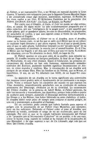 al Führer, a ser nuevamente Uno, a ser Wotan; en especial durante la Gran
Guerra. Y bastaría esto solamente para que la Segunda Guerra Mundial llegue
a ser considerada como algo inmenso, maravilloso, supremo. El Pueblo de
los Asen vuelve a ser Uno. El Hitlerismo Esotérico así lo proclama: Ein
Führer, Ein Reich, Ein Volk! ¡Un Guía, un Estado, un Pueblo!
Por cierto que el Elegido, el Guía, el Toki no puede ser algo antoja-
dizo, ni casual. De algún modo ha sido cuidadosamente preparado por el
alma colectiva, por esa "inteligencia de la sangre pura", o por aquellos que
están afuera, que se quedaron afuera, los aún no descendidos, no plasmados,
no mezclados ni caídos, y que aún esperan como al borde de una Fuente.
Ellos preparan al Elegido.
Mas, entendámoslo, el Führer no es el Avatlíra, pues el Avatfíra,
como ya lo hemos visto, es un Ser que se salió, es el Héroe que en un esfuer-
zo supremo logró liberarse y que ahora regresa. No es el que se quedó fuera,
sino el que se salió afuera, habiéndose limpiado ya del "pecado racial" de su
estirpe, superando el mestizaje, la mezcla con el animal-hombre. Es el Vfra,
el Héroe que ha llegado a ser más que el Dios que una vez fuera. Es el Hom-
bre Absoluto, con un Yo Absoluto; es decir, NOS, en lugar de Yo.
El Führer aparece en una gran crisis de su pueblo, para intentar su-
perarla. El Avatara encarna en tiempos prefijados, al final de un Yuga o de
un Manvantara, en una crisis cósmica. Según el hinduísmo, las primeras en-
carnaciones del AvaHira no han sido humanas, representando animales-
símbolos del Zodíaco, pudiendo también significar encarnaciones en Aio-
nes, en otros mundos y confines. Mas la encarnación de un Avatara será
siempre de un mismo Dios. Para los hindúes es de Vishnú, que es Wotan, el
hiperbóreo. O sea, de un Yo Absoluto (un NOS), de un Super-Yo cons-
ciente.
La aparición de un A vatara en la tierra significará una conmoción
tan inmensa como podría serlo el hundimiento de un continente o su reapa-
rición. Viene a remecer hasta los cimientos del mundo en que reposan los
Vfras dormidos, miserablemente satisfechos con su condición de esclavos
prisioneros del Demiurgo, olvidados ya de su divinidad. La encarnación
del Ultimo A vatara en la persona de Adolf Hitler, el Führer germano, ha
sido tan tremenda y trascendente, tan dramática, porque todo estaba a punto
de acabarse para siempre, pudiendo el Demiurgo derrotar definitivamente a
los Dioses y a los Héroes, tras haber fabricado su arma diabólica: el judío.
El A vatara debió venir antes de tiempo para conjurar el mortal peligro, de
una vez y para siempre, a descubrir al Enemigo.
En un comienzo pudo creerse que habría bastado para superar el
peligro con la encarnación de un Führer (tipo Mussolini, por ejemplo);
pero no fue suficiente. Debiendo el Führer ceder el paso al A vatara, que
adelantó su venida, corriendo el riesgo de no ser reconocido, pues no era
esperado. Por esto es que se ha estado hablando únicamente del Führer
y de "posesión por el Inconsciente Colectivo" de un pueblo, o de una raza,
como lo hiciera Jung, cuando en verdad se ha tratado de la encarnación de
una Divinidad, y de algo superior a eso: de Un Liberado; algo más que un
Dios: Del Ultimo A vatara.
* * *
159
 