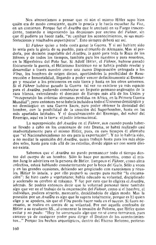 Nos atreveríamos a pensar que ni aún el mismo Hitler supo bien
quién era de modo consciente, quién lo poseía y le hacía escuchar Su Voz,
en un comienzo. Porque fue el A vatara que le arrebató en su Fuego trascen-
dente, tomando e imponiendo las decisiones por encima del Führer, sin
que él pudiera ya hacer nada, "ni cambiar los acontecimientos, ni sus mani-
festaciones y resultados arquetz'picos". Esto siempre deberá ser así.
El Führer quiso a toda costa ganar la Guerra. Y si así hubiere sido
lo sería para la gloria de su pueblo, para el triunfo de Alemania. Mas al per-
derla, por decisión inapelable del A vatara, la ganó para toda la Raza de los
Héroes y de todos los tiempos, también para los nuestros y para nosotros,
en la Hiperbórea del Polo Sur. Si Adolf Hitler, el Führer, hubiese ganado
físicamente la guerra, el Hitlerismo Esotérico no se habría podido revelar y
desarrollar a través nuestro como una nueva Dispensación entregada a los
Viras, los hombres de origen divino, aportándoles la posibilidad de Resu-
rrección e Inmortalidad, llegando a poder vencer definitivamente al Demiur-
go y rescatar a los prisioneros en esta tierra y hasta en los otros universos.
Si el Führer hubiese ganado la Guerra tal vez no existiese ya más espacio
para el Avatara, pudiendo construirse un Imperio germano-anglosajón de la
raza blanca, extendiendo el dominio de Europa más allá de los Urales y
"recuperando las colonias alemanas perdidas en Africa, en la Primera Guerra
Mundial"; pero entonces no se habría incluido a todo el Universo demiúrgico y
no demiúrgico en una Guerra Sacra, para poder obtener la divinidad del
hombre, con la posibilidad de la creación del Superhombre, hasta en las
más apartadas latitudes. Y el descubrimiento del Enemigo, del robot del
Enemigo, aquí en la tierra: el judío internacional.
La superposición del A vat11ra en el Führer, aun cuando pueda haber-
se llevado a cabo en los comienzos de este Drama, se habrá realizado casi
inadvertidamente para el mismo Hitler, pues, en esos tiempos él afirmaba
que "el Nacionalsocialismo no era para la exportación". Y no lo habría sido,
a no mediar la aparición del A vatl1ra, quien trabajó hasta para los más aleja-
dos soles, hasta para más allá de las estrellas, donde algún ser con sentir divi-
no exista.
Sabemos que el A vatara no puede permanecer todo el tiempo den-
tro del cuerpo de un hombre. Sólo lo hace por momentos, como el mis-
mo Jung lo advirtiera en la persona de Hitler. Tampoco el Führer, como alma
colectiva, estará hablando constantemente por la boca del Guía. Sólo a veces
y en las grandes ocasiones, debiendo ser propiciado con exorcismos y ritua-
les. Hitler lo intuía, y por ello preparó su cuerpo para recibir "la encarna-
ción": Se hizo casto y vegetariano; había educado su voluntad, disciplinado
y acelerado su cerebro al máximo. Y fue por esto que lo eligiera e1Avatl1ra,
además. Se podría entonces decir que la voluntad personal tiene también
algo que ver en el trabajo de la encarnación del Führer, como si el hombre, el
individuo, pudiera atraerlo, merecerlo, decidiéndolo de algún modo. Mas la
posesión por un A vatara es algo que lo supera totalmente, porque es El quien
elige y se apodera, sin que el Vira pueda hacer nada en el suceso. Si fuera ne-
cesario, se realiza en contra de su voluntad. Por eso aquella confesión de
Hitler a su ayudante SS., al comenzar la invasión de Polonia, que Hitler quiso
evitar y no pudo: "Hoy he comenzado algo que no sé como terminará, pues
carezco ya de cualquier poder para dirigir el Destino de los acontecimien-
tos..." Porque los hechos arquetípicos, dentro del Eterno Retorno, pertene-
160
 