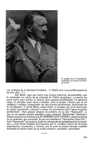 El Avat/1ra hace el Vara-Mudra,
recibiendo en su mano la Fuerza
de lo Alto.
cen al Reino de la Absoluta Fatalidad... ("¡Padre mío, si es posible aparta de
mi este cáliz... !")
Allí Hitler supo que había una Fuerza poderosa, incontrolable, que
lo arrastraba en contra de su voluntad de Führer germánico, a cometer los
actos justos para perder la Guerra (para ganarla perdiéndola). La siguiente
etapa, el próximo paso hacia el abismo, sería el ataque a Rusia, que se vio
obligado a realizar contrariando las más severas advertencias, incluyendo las
de mi Maestro. Y Adolf Hitler, mejor dicho el A vatara, que ya lo tenía bajo
su poder omnímodo, comenzó a tomar las provisiones para "ganar la guerra
perdiéndola". Para ganarla después de perderla. Es en esta "Operación", la
que en un amplio sentido simbólico pasa a llamarse "Barbarroja" (Rubedo),
donde se incluye el combate por EL HOMBRE QUE VENDRA, desde los hielos
de la Antártica, que retornará. Es por eso también la "Operación Caleu-Che".
Esta "Operación" me incluye, desde los tiempos de mi peregrinación a la Antár-
tica, y está siendo dirigida directamente por el A vatara, dentro de sus leyes
arquetípicas, recurrentes y eternas, por lo cual no puede fracasar, estando
destinada al triunfo final, de un modo absoluto, inevitable, irreversible.
* * *
161
 