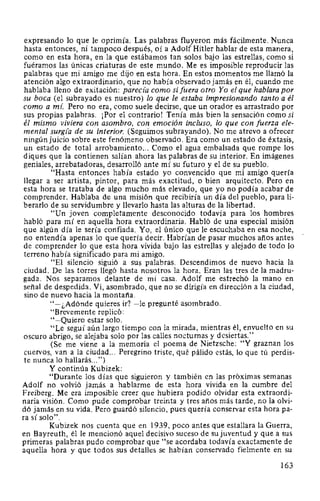 expresando lo que le oprimía. Las palabras fluyeron más fácilmente. Nunca
hasta entonces, ni tampoco después, oí a Adolf Hitler hablar de esta manera,
como en esta hora, en la que estábamos tan solos bajo las estrellas, como si
fuéramos las únicas criaturas de este mundo. Me es imposible reproducir las
palabras que mi amigo me dijo en esta hora. En estos momentos me llamó la
atención algo extraordinario, que no había observado jamás en él, cuando me
hablaba lleno de exitación: pareda como si fuera otro Yo el que hablara por
su boca (el subrayado es nuestro) lo que le estaba impresionando tanto a él
como a mí. Pero no era, como suele decirse, que un orador es arrastrado por
sus propias palabras. ¡Por el contrario! Tenía más bien la sensación como si
él mismo viviera con asombro, con emoción incluso, lo que con fuerza ele-
mental surg(a de su interior. (Seguimos subrayando). No me atrevo a ofrecer
ningún juicio sobre este fenómeno observado. Era como un estado de éxtasis,
un estado de total arrobamiento... Como el agua embalsada que rompe los
diques que la contienen salían ahora las palabras de su interior. En imágenes
geniales, arrebatadoras, desarrolló ante mí su futuro y el de su pueblo.
"Hasta entonces había estado yo convencido que mi amigo quería
llegar a ser artista, pintor, para más exactitud, o bien arquitecto. Pero en
esta hora se trataba de algo mucho más elevado, que yo no podía acabar de
comprender. Hablaba de una misión que recibiría un día del pueblo, para li-
berarlo de su servidumbre y llevarlo hasta las alturas de la libertad.
"Un joven completamente desconocido todavía para los hombres
habló para mí en aquella hora extraordinaria. Habló de una especial misión
que algún día le sería confiada. Yo, el único que le escuchaba en esa noche,
no entendía apenas lo que quería decir. Habrían de pasar muchos años antes
de comprender lo que esta hora vivida bajo las estrellas y alejado de todo lo
terreno había significado para mi amigo.
"El silencio siguió a sus palabras. Descendimos de nuevo hacia la
ciudad. De las torres llegó hasta nosotros la hora. Eran las tres de la madru-
gada. Nos separamos delante de mi casa. Adolf me estrechó la mano en
señal de despedida. Vi, asombrado, que no se dirigía en dirección a la ciudad,
sino de nuevo hacia la montaña.
"-¿Adónde quieres ir? -le pregunté asombrado.
"Brevemente replicó:
"-Quiero estar solo.
"Le seguí aún largo tiempo con la mirada, mientras él, envuelto en su
oscuro abrigo, se alejaba solo por las calles nocturnas y desiertas."
(Se me viene a la memoria el poema de Nietzsche: "Y graznan los
cuervos, van a la ciudad... Peregrino triste, qué pálido estás, lo que tú perdis-
te nunca lo hallarás...")
Y continúa Kubizek:
"Durante los días que siguieron y también en las próximas semanas
Adolf no volvió jamás a hablarme de esta hora vivida en la cumbre del
Freiberg. Me era imposible creer que hubiera podido olvidar esta extraordi-
naria visión. Como pude comprobar treinta y tres años más tarde, no la olvi-
dó jamás en su vida. Pero guardó silencio, pues quería conservar esta hora pa-
ra sí solo".
Kubizek nos cuenta que en 1939, poco antes que estallara la Guerra,
en Bayreuth, él le mencionó aquel decisivo suceso de su juventud y que a sus
primeras palabras pudo comprobar que "se acordaba todavía exactamente de
aquella hora y que todos sus detalles se habían conservado fielmente en su
163
 