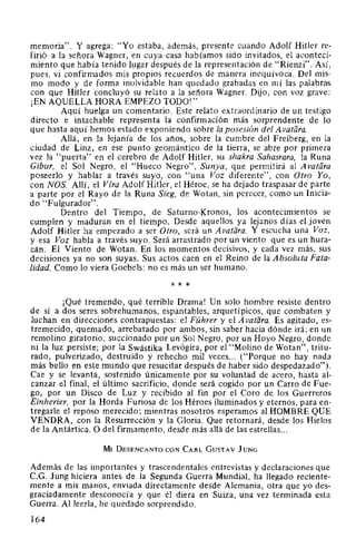 memoria". Y agrega: "Yo estaba, además, presente cuando Adolf Hitler re-
firió a la señora Wagner, en cuya casa habíamos sido invitados, el aconteci-
miento que había tenido lugar después de la representación de "Rienzi". Así,
pues, vi confirmados mis propios recuerdos de manera inequívoca. Del mis-
mo modo y de forma inolvidable han quedado grabadas en mí las palabras
con que Hitler concluyó su relato a la señora Wagner. Dijo, con voz grave:
¡EN AQUELLA HORA EMPEZO TODO!"
Aquí huelga un comentario. Este relato extraordinario de un testigo
directo e intachable representa la confirmación más sorprendente de lo
que hasta aquí hemos estado exponiendo sobre la posesión del A vatara.
Allá, en la lejanía de los años, sobre la cumbre del Freiberg, en la
ciudad de Linz, en ese punto geomántico de la tierra, se abre por primera
vez la "puerta" en el cerebro de Adolf Hitler, su shakra Sahasrara, la Runa
Gibur, el Sol Negro, el "Hueco Negro", Sunya, que permitirá al A vatara
poseerlo y hablar a través suyo, con "una Voz diferente", con Otro Yo,
con NOS. Allí, el Vfra Adolf Hitler, el Héroe, se ha dejado traspasar de parte
a parte por el Rayo de la Runa Sieg, de Wotan, sin perecer, como un Inicia-
do "Fulgurador".
Dentro del Tiempo, de Saturno-Kronos, los acontecimientos se
cumplen y maduran en el tiempo. Desde aquellos ya lejanos días el joven
Adolf Hitler ha empezado a ser Otro, será un Avatara. Y escucha una Voz,
y esa Voz habla a través suyo. Será arrastrado por un viento que es un hura-
cán. El Viento de Wotan. En los momentos decisivos, y cada vez más, sus
decisiones ya no son suyas. Sus actos caen en el Reino de la Absoluta Fata-
lidad. Como lo viera Goebels: no es más un ser humano.
* * *
¡Qué tremendo, qué terrible Drama! Un solo hombre resiste dentro
de sí a dos seres sobrehumanos, espantables, arquetípicos, que combaten y
luchan en direcciones contrapuestas: el Führer y el A vatara. Es agitado, es-
tremecido, quemado, arrebatado por ambos, sin saber hacia dónde irá; en un
remolino giratorio, succionado por un Sol Negro, por un Hoyo Negro, donde
ni la luz persiste; por la Swástika Levógira, por el "Molino de Wotan", tritu-
rado, pulverizado, destruido y rehecho mil veces... ("Porque no hay nada
más bello en este mundo que resucitar después de haber sido despedazado").
Cae y se levanta, sostenido únicamente por su voluntad de acero, hasta al-
canzar el final, el último sacrificio, donde será cogido por un Carro de Fue-
go, por un Disco de Luz y recibido al fin por el Coro de los Guerreros
Einherier, por la Horda Furiosa de los Héroes iluminados y eternos, para en-
tregarle el reposo merecido; mientras nosotros esperamos al HOMBRE QUE
VENDRA, con la Resurrección y la Gloria. Que retornará, desde los Hielos
de la Antártica. O del firmamento, desde más allá de las estrellas...
MI DESENCANTO coN CARL GusTAv JUNG
Además de las importantes y trascendentales entrevistas y declaraciones que
C.G. Jung hiciera antes de la Segunda Guerra Mundial, ha llegado reciente-
mente a mis manos, enviada directamente desde Alemania, otra que yo des-
graciadamente desconocía y que él diera en Suiza, una vez terminada esta
Guerra. Al leerla, he quedado sorprendido.
164
 