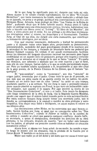 Sé lo que Jung ha significado para mí, durante casi toda mi vida.
Ahora mismo le he estado citando repetidamente. En mi libro "El Círculo
Hermético", que tanta resonancia ha tenido, siendo traducido y editado has-
ta en japonés, en persa y en griego, publiqué mis conversaciones con él y con
Hermann Hesse. Además, Jung prologó mi libro "Las Visitas de la Reina de
Saba", pudiendo decir que le debo haberlo escrito. Nunca antes él había
dado un prólogo para una obra puramente poética, literaria, habiéndose limi-
tado a hacerlo con libros como el "1-ching", "El libro de los Muertos", del
Tibet, y otros pocos por el estilo. En ese prólogo a mi obra hace declaracio-
nes reveladoras sobre sí mismo, los Arquetipos y el Inconsciente. También
Jung, al final de sus días, me dirigió una carta manuscrita, que constituye
su testamento ideológico, por así decir.
Con qué enorme veneración, dedicación y lealtad he permanecido
junto a él durante todos estos largos años, proyectando su pensamiento,
interpretándolo, sacándolo del puro psicologismo donde él lo mantuvo por
la necesidad de los tiempos, y tratando de levantarlo hasta ese pedestal que
Meister Eckhart ocupara. En verdad, él me ayudó enormemente, facilitán-
dome los términos del lenguaje discursivo racional tan necesario para lograr
credibilidad en un mundo lleno de prejuicios, porque sólo respeta y entiende
aquello que se envuelve en el ropaje de lo que se llama "ciencia". Yo usaba
sus términos, aun sabiendo a menudo que no eran exactos y que al final,
más allá de este tiempo, harían daño a lo que se estaba pretendiendo expre-
sar. Pero yo también estaba ayudándole a él, levantándole al más alto sitial
de la gran poesía, de la Poesía Cósmica de los Dioses, que él llamara "Ar-
quetipos".
El "psicoanálisis", como la "economía", son dos "ciencias" de
origen judío, inventadas por el judío. Como todo lo que de él procede, no
son más que un arma usada en su guerra contra los no judíos, los goim.
Cuando un no judío hace uso de estas "armas" ha caído en una trampa,
quedando cautivo y a su servicio. Tal vez Jung lo supo y pretendió emanci-
parse cuando planteó su ruptura con Freud, la que tuvo un indiscutible carác-
ter antijudío, aun cuando él lo negara. Por algo inventó su teoría de los
"Dos Inconscientes Colectivos", el ario y el judío. Esta teoría ha desapare-
cido luego totalmente de la obra de Jung, tras la Segunda Guerra Mundial,
siendo casi seguro que él mismo habrá tomado parte en esta automutilación.
Por estos mismos tiempos Jung aceptó tomar una secretaria judía, que le
llevaba su correspondencia y le empujó a escribir su obra póstuma y auto-
biográfica. Una mujer muy hábil e inteligente, en cuyas manos él estuvo en
sus últimos años.
Las declaraciones sobre Hitler, en las entrevistas que aquí hemos ci-
tado, fueron hechas por Jung, al igual que su concepción sobre los "Dos
Inconscientes Colectivos", cuando el Führer se hallaba en la cumbre de
su carrera y cuando se creyó que ganaría cualquier conflicto. Aniela Jaffe,
su secretaria, a quien él enriqueciera, donándole los derechos de su obra
póstuma, le ha criticado, después de muerto, "por no haber sido honesto
con los judíos, al adoptar esa posición cuando éstos se hallaban en situación
sumamente crítica".
Ahora bien, si alguna vez Jung actuó de ese modo, ha venido a repe-
tir luego lo mismo con los alemanes, tras la pérdida de la Guerra por el
Tercer Reich. Y también en su hora más crítica.
Mejor que nadie yo sé del dolor y del daño que me causa el tener que
165
 